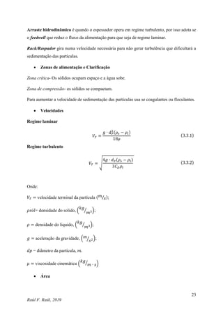 23
Raúl F. Raúl, 2019
Arraste hidrodinâmico é quando o espessador opera em regime turbulento, por isso adota se
o feedwell que reduz o fluxo da alimentação para que seja de regime laminar.
Rack/Raspador gira numa velocidade necessária para não gerar turbulência que dificultará a
sedimentação das partículas.
 Zonas de alimentação e Clarificação
Zona crítica- Os sólidos ocupam espaço e a água sobe.
Zona de compressão- os sólidos se compactam.
Para aumentar a velocidade de sedimentação das partículas usa se coagulantes ou floculantes.
 Velocidades
Regime laminar
𝑉𝑇 =
𝑔 ∙ 𝑑𝑃
2(𝜌𝑠 − 𝜌𝑙)
18𝜇
(3.3.1)
Regime turbulento
𝑉𝑇 = √
4𝑔 ∙ 𝑑𝑃(𝜌𝑠 − 𝜌𝑙)
3𝐶𝐷𝜌𝑙
(3.3.2)
Onde:
𝑉𝑇 = velocidade terminal da partícula (𝑚
𝑠
⁄ );
𝜌𝑠ó𝑙= densidade do solido, (
𝑘𝑔
𝑚3
⁄ );
𝜌 = densidade do liquido, (
𝑘𝑔
𝑚3
⁄ );
𝑔 = aceleração da gravidade, (𝑚
𝑠2
⁄ );
𝑑𝑝 = diâmetro da partícula, 𝑚.
𝜇 = viscosidade cinemática (
𝑘𝑔
𝑚 ∙ 𝑠
⁄ )
 Área
 