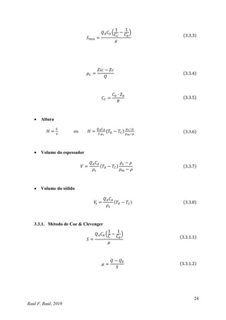 24
Raúl F. Raúl, 2019
𝑆𝑚𝑖𝑛 =
𝑄𝐴𝐶𝐴 (
1
𝐶𝐶
−
1
𝐶𝐸
)
𝜇
(3.3.3)
𝜇𝐶 =
𝑍𝑖𝑐 − 𝑍𝑐
𝑄
(3.3.4)
𝐶𝐶 =
𝐶0 ∙ 𝑍0
𝜃
(3.3.5)
 Altura
𝐻 =
𝑉
𝑆
ou 𝐻 =
𝑄𝐴𝐶𝐴
𝑆∙𝜌𝑠
(𝑇𝐸 − 𝑇𝐶)
𝜌𝑠−𝜌
𝜌𝑚−𝜌
(3.3.6)
 Volume do espessador
𝑉 =
𝑄𝐴𝐶𝐴
𝜌𝑠
(𝑇𝐸 − 𝑇𝐶)
𝜌𝑠 − 𝜌
𝜌𝑚 − 𝜌
(3.3.7)
 Volume do sólido
𝑉
𝑠 =
𝑄𝐴𝐶𝐴
𝜌𝑠
(𝑇𝐸 − 𝑇𝐶) (3.3.8)
3.3.1. Método de Coe & Clevenger
𝑆 =
𝑄𝐴𝐶𝐴 (
1
𝐶
−
1
𝐶𝐸
)
𝜇
(3.3.1.1)
𝜇 =
𝑄 − 𝑄𝐸
𝑆
(3.3.1.2)
 