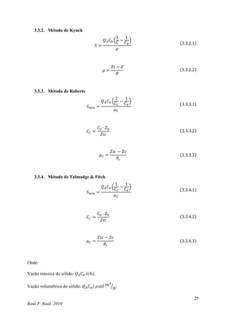 25
Raúl F. Raúl, 2019
3.3.2. Método de Kynch
𝑆 =
𝑄𝐴𝐶𝐴 (
1
𝐶
−
1
𝐶𝐸
)
𝜇
(3.3.2.1)
𝜇 =
𝑍𝑖 − 𝑍
𝜃
(3.3.2.2)
3.3.3. Método de Roberts
𝑆𝑚𝑖𝑛 =
𝑄𝐴𝐶𝐴 (
1
𝐶𝐶
−
1
𝐶𝐸
)
𝜇𝐶
(3.3.3.1)
𝐶𝐶 =
𝐶0 ∙ 𝑍0
𝑍𝑖𝑐
(3.3.3.2)
𝜇𝐶 =
𝑍𝑖𝑐 − 𝑍𝑐
𝜃𝑐
(3.3.3.3)
3.3.4. Método de Talmadge & Fitch
𝑆𝑚𝑖𝑛 =
𝑄𝐴𝐶𝐴 (
1
𝐶𝐶
−
1
𝐶𝐸
)
𝜇𝐶
(3.3.4.1)
𝐶𝐶 =
𝐶0 ∙ 𝑍0
𝑍𝑖𝑐
(3.3.4.2)
𝜇𝐶 =
𝑍𝑖𝑐 − 𝑍𝑐
𝜃𝑐
(3.3.4.3)
Onde:
Vazão mássica do sólido: 𝑄𝐴𝐶𝐴 (t/h);
Vazão volumétrica do sólido: 𝑄𝐴𝐶𝐴/ 𝜌𝑠ó𝑙 𝑚3
ℎ
⁄ ;
 