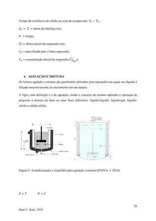 26
Raúl F. Raúl, 2019
Tempo de residência do sólido na zona de compressão: 𝑇𝐸 − 𝑇𝐶;
𝑍𝐸 = 𝑍 = altura da interface (m);
𝜃 = tempo;
𝑍𝑖 = altura inicial da suspensão (m);
𝐶𝐸= especificada para a lama espessada;
𝐶0 = concentração inicial da suspensão (𝑡
𝑚3
⁄ ).
4. AGITAÇÃO E MISTURA
Os termos agitação e mistura são geralmente utilizados para operações nas quais um líquido é
forçado mecanicamente ao escoamento em um tanque.
A rigor, esta definição é a de agitação, sendo o conceito de mistura aplicado à operação de
propiciar a mistura de duas ou mais fases diferentes: líquido-líquido, líquido-gás, líquido-
sólido e sólido-sólido.
Figura 9: Acondicionador e impelidor para agitação e mistura (PAIVA. J, 2014).
𝑍 = 𝑇 𝐷 = 𝐶
 