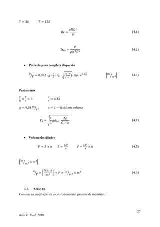27
Raúl F. Raúl, 2019
𝑇 = 3𝐷 𝑇 = 12𝐵
𝑅𝑒 =
𝜌𝑁𝐷2
𝜇
(4.1)
𝑁𝑃𝑜 =
𝑃
𝜌𝑁3𝐷5
(4.2)
 Potência para completa dispersão
𝑃
𝑉
⁄ = 0,092 ∙ 𝑔 ∙
𝑇
𝐷
∙ 𝑉𝜃 ∙ √(
1−𝜀
𝜀
) ∙ ∆𝜌 ∙ 𝑒5,3∙
𝐶
𝑇 [𝑊
𝑚3
⁄ ] (4.3)
Parâmetros
𝑇
𝐷
=
𝑇
𝐶
= 3
𝐶
𝑇
= 0,33
𝑔 = 9,81 𝑚
𝑠2
⁄ 𝜀 = 1 − %𝑠ó𝑙 𝑒𝑚 𝑣𝑜𝑙𝑢𝑚𝑒
𝑉𝜃 = √
4
3
𝑔𝑑50 ∙
∆𝜌
𝐶𝐷 ∙ 𝜌𝑙
(4.4)
 Volume do cilindro
𝑉 = 𝐴 × ℎ 𝐴 =
𝜋𝑑2
4
𝑉 =
𝜋𝑑2
4
× ℎ (4.5)
[𝑊
𝑚3
⁄ × 𝑚3
]
𝑃
𝑉
⁄ = [
𝑊𝑎𝑡𝑡𝑠
𝑚3
] → 𝑃 = 𝑊
𝑚3
⁄ × 𝑚3 (4.6)
4.1. Scale-up
Consiste na ampliação da escala laboratorial para escala industrial.
 