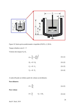 28
Raúl F. Raúl, 2019
Figura 10: Scale-up do acondicionador e impelidor (PAIVA. J, 2014).
Tanque cilíndrico com Z = T
Volumes dos tanques 𝑉1e 𝑉2
𝑅 =
𝑇2
𝑇1
= (
𝑉2
𝑉1
)
1
3
(4.1.1)
𝐷2 = 𝑅 ∙ 𝐷1 (4.1.2)
𝐶2 = 𝑅 ∙ 𝐶1 (4.1.3)
𝑇2 = 𝑅 ∙ 𝑇1 (4.1.4)
A razão (𝑅) pode ser obtida a partir do volume ou de diâmetro.
Para diâmetro
𝐷 =
𝐷2
𝐷1
(4.1.5)
Para volume
𝑅 =
𝑉2
𝑉1
𝑉2 = 3𝑉1 (4.1.6)
 