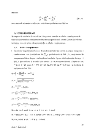 29
Raúl F. Raúl, 2019
Rotação
𝑁2
𝑁1
= (
1
𝑅
)
𝑛
= (
𝐷2
𝐷1
)
𝑛
(4.1.7)
𝒏 corresponde aos valores dados para materiais segundo os seus objetivos.
5. VAMOS PRATICAR!
Nesta parte de resolução de exercícios, é importante ter todas as tabelas e os diagramas de
todos os equipamentos com conhecimentos básicos para as suas leituras (leitura dos valores
tabelados) pois este artigo não contém todas as tabelas e os diagramas.
5.1. Banda transportadora
1. Determinar os parâmetros básicos de um transportador de correia, a carga a transportar é
carvão mineral com densidade de 1.6 𝑡
𝑚3
⁄ , produtividade de 240 𝑡/ℎ, comprimento do
transportador 280𝑚, ângulo e inclinação da instalação 5 graus, talude dinâmico da carga 15
grau, o peso unitário e de atrito dos roletes 1.2 e 0.03 respetivamente. Adoptar 𝑙′=1𝑚;
𝑙′′=2.6𝑚 S = 20 graus, K = 470, 𝐺′𝑟=120 𝑘𝑔, 𝐺′′𝑟=50 𝑘𝑔, V =3.05 m/s e a eficiência do
equipamento é de 70%.
𝑄 =
𝐶
𝜌
→
240 𝑡/ℎ
1,6𝑡
𝑚3
⁄
= 150 𝑚3
ℎ
⁄
𝐵1 = √
150
470∙𝑡𝑔15∙1∙3∙5∙1,6
= 0,5
𝐵 =
0,5+0,05
0,9
= 0,61𝑚
𝑞 =
𝑔𝑄
3,6𝑉
=
9,81∙150
3,6∙3,05
= 133,87𝑁/𝑚
𝑞′
𝑟 =
𝑔𝐺′𝑟
𝑙′
=
9,81∙120
1
= 1176𝑁/𝑚
𝑞′
′𝑟 =
𝑔𝐺′′𝑟
𝑙′′
=
9,81∙50
2,6
= 188,48𝑁/𝑚
𝑊
𝑐 = (𝑞 + 𝑞𝑐) ∙ 𝑐𝑜𝑠𝛽 + 𝑞′
𝑟 ∙ 𝐿 ∙ 𝑤 ± (𝑞 + 𝑞𝑐) ∙ 𝐿 ∙ 𝑠𝑒𝑛𝛽
𝑊
𝑐 = (133,87 + 1,2) ∙ 𝑐𝑜𝑠5 + 11763 ∙ 280 ∙ 0,03 + (133,87) ∙ 280 ∙ 𝑠𝑒𝑛5 = 10172,48
𝑊
𝑐 = 𝑞𝑐 ∙ 𝑐𝑜𝑠𝛽 + 𝑞′
𝑟 ∙ 𝐿 ∙ 𝑤 ± 𝑞𝑐 ∙ 𝐿 ∙ 𝑠𝑒𝑛𝛽
 