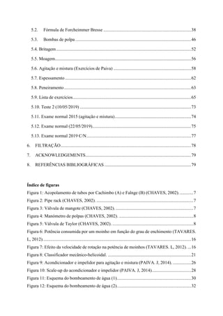 5.2. Fórmula de Forcheimmer Bresse ..............................................................................38
5.3. Bombas de polpa.......................................................................................................46
5.4. Britagem........................................................................................................................52
5.5. Moagem.........................................................................................................................56
5.6. Agitação e mistura (Exercícios de Paiva) .....................................................................58
5.7. Espessamento ................................................................................................................62
5.8. Peneiramento.................................................................................................................63
5.9. Lista de exercícios.........................................................................................................65
5.10. Teste 2 (10/05/2019) ...................................................................................................73
5.11. Exame normal 2015 (agitação e mistura)....................................................................74
5.12. Exame normal (22/05/2019)........................................................................................75
5.13. Exame normal 2019 C/N.............................................................................................77
6. FILTRAÇÃO....................................................................................................................78
7. ACKNOWLEDGEMENTS..............................................................................................79
8. REFERÊNCIAS BIBLIOGRÁFICAS .............................................................................79
Índice de figuras
Figura 1: Acopolamento de tubos por Cachimbo (A) e Falnge (B) (CHAVES, 2002).............7
Figura 2: Pipe rack (CHAVES, 2002). ......................................................................................7
Figura 3: Válvula de mangote (CHAVES, 2002). .....................................................................7
Figura 4: Manómetro de polpas (CHAVES, 2002). ..................................................................8
Figura 5: Válvula de Taylor (CHAVES, 2002). ........................................................................8
Figura 6: Potência consumida por um moinho em função do grau de enchimento (TAVARES.
L, 2012)....................................................................................................................................16
Figura 7: Efeito da velocidade de rotação na potência de moinhos (TAVARES. L, 2012). ...16
Figura 8: Classificador mecânico-helicoidal. ..........................................................................21
Figura 9: Acondicionador e impelidor para agitação e mistura (PAIVA. J, 2014). ................26
Figura 10: Scale-up do acondicionador e impelidor (PAIVA. J, 2014)...................................28
Figura 11: Esquema do bombeamento de água (1)..................................................................30
Figura 12: Esquema do bombeamento de água (2)..................................................................32
 
