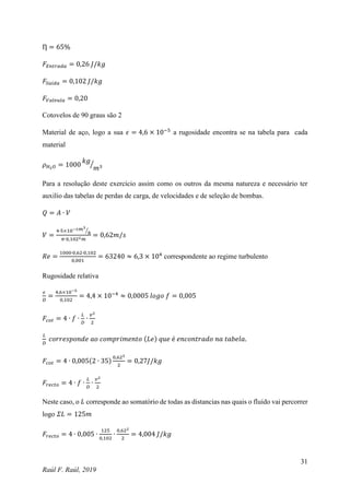 31
Raúl F. Raúl, 2019
Ƞ = 65%
𝐹𝐸𝑛𝑡𝑟𝑎𝑑𝑎 = 0,26 𝐽/𝑘𝑔
𝐹𝑆𝑎𝑖𝑑𝑎 = 0,102 𝐽/𝑘𝑔
𝐹𝑉𝑎𝑙𝑣𝑢𝑙𝑎 = 0,20
Cotovelos de 90 graus são 2
Material de aço, logo a sua 𝜖 = 4,6 × 10−5
a rugosidade encontra se na tabela para cada
material
𝜌𝐻2𝑂 = 1000
𝑘𝑔
𝑚3
⁄
Para a resolução deste exercício assim como os outros da mesma natureza e necessário ter
auxilio das tabelas de perdas de carga, de velocidades e de seleção de bombas.
𝑄 = 𝐴 ∙ 𝑉
𝑉 =
4∙5×10−3𝑚3
ℎ
⁄
𝜋∙0,1022𝑚
= 0,62𝑚/𝑠
𝑅𝑒 =
1000∙0,62∙0,102
0,001
= 63240 ≈ 6,3 × 104
correspondente ao regime turbulento
Rugosidade relativa
𝜖
𝐷
=
4,6×10−5
0,102
= 4,4 × 10−4
≈ 0,0005 𝑙𝑜𝑔𝑜 𝑓 = 0,005
𝐹𝑐𝑜𝑡 = 4 ∙ 𝑓 ∙
𝐿
𝐷
∙
𝑣2
2
𝐿
𝐷
𝑐𝑜𝑟𝑟𝑒𝑠𝑝𝑜𝑛𝑑𝑒 𝑎𝑜 𝑐𝑜𝑚𝑝𝑟𝑖𝑚𝑒𝑛𝑡𝑜 (𝐿𝑒) 𝑞𝑢𝑒 é 𝑒𝑛𝑐𝑜𝑛𝑡𝑟𝑎𝑑𝑜 𝑛𝑎 𝑡𝑎𝑏𝑒𝑙𝑎.
𝐹𝑐𝑜𝑡 = 4 ∙ 0,005(2 ∙ 35)
0,622
2
= 0,27𝐽/𝑘𝑔
𝐹𝑟𝑒𝑐𝑡𝑜 = 4 ∙ 𝑓 ∙
𝐿
𝐷
∙
𝑣2
2
Neste caso, o 𝐿 corresponde ao somatório de todas as distancias nas quais o fluído vai percorrer
logo 𝛴𝐿 = 125𝑚
𝐹𝑟𝑒𝑐𝑡𝑜 = 4 ∙ 0,005 ∙
125
0,102
∙
0,622
2
= 4,004 𝐽/𝑘𝑔
 