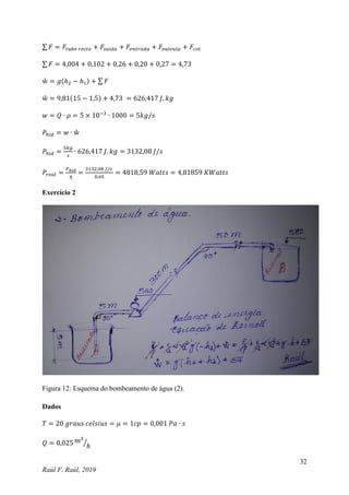 32
Raúl F. Raúl, 2019
∑ 𝐹 = 𝐹𝑡𝑢𝑏𝑜 𝑟𝑒𝑐𝑡𝑜 + 𝐹𝑠𝑎𝑖𝑑𝑎 + 𝐹𝑒𝑛𝑡𝑟𝑎𝑑𝑎 + 𝐹𝑣𝑎𝑙𝑣𝑢𝑙𝑎 + 𝐹𝑐𝑜𝑡
∑ 𝐹 = 4,004 + 0,102 + 0,26 + 0,20 + 0,27 = 4,73
ẘ = 𝑔(ℎ2 − ℎ1) + ∑ 𝐹
ẘ = 9,81(15 − 1,5) + 4,73 = 626,417 𝐽. 𝑘𝑔
𝑤 = 𝑄 ∙ 𝜌 = 5 × 10−3
∙ 1000 = 5𝑘𝑔/𝑠
𝑃ℎ𝑖𝑑 = 𝑤 ∙ ẘ
𝑃ℎ𝑖𝑑 =
5𝑘𝑔
𝑠
∙ 626,417 𝐽. 𝑘𝑔 = 3132,08 𝐽/𝑠
𝑃𝑟𝑒𝑎𝑙 =
𝑃ℎ𝑖𝑑
𝜂
=
3132,08 𝐽/𝑠
0,65
= 4818,59 𝑊𝑎𝑡𝑡𝑠 = 4,81859 𝐾𝑊𝑎𝑡𝑡𝑠
Exercício 2
Figura 12: Esquema do bombeamento de água (2).
Dados
𝑇 = 20 𝑔𝑟𝑎𝑢𝑠 𝑐𝑒𝑙𝑠𝑖𝑢𝑠 = 𝜇 = 1𝑐𝑝 = 0,001 𝑃𝑎 ∙ 𝑠
𝑄 = 0,025 𝑚3
ℎ
⁄
 