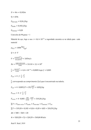 33
Raúl F. Raúl, 2019
𝐷 = 4𝑖𝑛 = 0,102𝑚
Ƞ = 65%
𝐹𝐸𝑛𝑡𝑟𝑎𝑑𝑎 = 0,26 𝐽/𝑘𝑔
𝐹𝑆𝑎𝑖𝑑𝑎 = 0,102 𝐽/𝑘𝑔
𝐹𝑉𝑎𝑙𝑣𝑢𝑙𝑎 = 0,20
Cotovelos de 90 graus = 1
Material de aço, logo a sua 𝜖 = 4,6 × 10−5
a rugosidade encontra se na tabela para cada
material
𝜌𝐻2𝑂 = 1000
𝑘𝑔
𝑚3
⁄
𝑄 = 𝐴 ∙ 𝑉
𝑉 =
4∙0,025𝑚3
ℎ
⁄
𝜋∙0,1022𝑚
= 3,05𝑚/𝑠
𝑅𝑒 =
1000∙3,05∙0,102
0,001
= 31110 ≈ 3,1 × 105
𝜖
𝐷
=
4,6×10−5
0,102
= 4,4 × 10−4
≈ 0,0005 𝑙𝑜𝑔𝑜 𝑓 = 0,005
𝐹𝑐𝑜𝑡 = 4 ∙ 𝑓 ∙
𝐿
𝐷
∙
𝑣2
2
𝐿
𝐷
𝑐𝑜𝑟𝑟𝑒𝑠𝑝𝑜𝑛𝑑𝑒 𝑎𝑜 𝑐𝑜𝑚𝑝𝑟𝑖𝑚𝑒𝑛𝑡𝑜 (𝐿𝑒) 𝑞𝑢𝑒 é 𝑒𝑛𝑐𝑜𝑛𝑡𝑟𝑎𝑑𝑜 𝑛𝑎 𝑡𝑎𝑏𝑒𝑙𝑎.
𝐹𝑐𝑜𝑡 = 4 ∙ 0,005(17 + 35)
3,052
2
= 4,83𝐽/𝑘𝑔
𝐹𝑟𝑒𝑐𝑡𝑜 = 4 ∙ 𝑓 ∙
𝐿
𝐷
∙
𝑣2
2
𝐹𝑟𝑒𝑐𝑡𝑜 = 4 ∙ 0,005 ∙
350
0,102
∙
3,052
2
= 319,20 𝐽/𝑘𝑔
∑ 𝐹 = 𝐹𝑡𝑢𝑏𝑜 𝑟𝑒𝑐𝑡𝑜 + 𝐹𝑠𝑎𝑖𝑑𝑎 + 𝐹𝑒𝑛𝑡𝑟𝑎𝑑𝑎 + 𝐹𝑣𝑎𝑙𝑣𝑢𝑙𝑎 + 𝐹𝑐𝑜𝑡
∑ 𝐹 = 319,20 + 0,102 + 0,26 + 0,20 + 4,83 = 324,59 𝐽/𝑘𝑔
∆ℎ = 580 − 560 = 20
ẘ = 9,81(20 + 5) + 324,59 = 569,84 𝑊𝑎𝑡𝑡𝑠
 