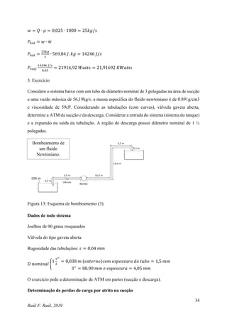 34
Raúl F. Raúl, 2019
𝑤 = 𝑄 ∙ 𝜌 = 0,025 ∙ 1000 = 25𝑘𝑔/𝑠
𝑃ℎ𝑖𝑑 = 𝑤 ∙ ẘ
𝑃ℎ𝑖𝑑 =
25𝑘𝑔
𝑠
∙ 569,84 𝐽. 𝑘𝑔 = 14246 𝐽/𝑠
𝑃𝑟𝑒𝑎𝑙
14246 𝐽/𝑠
0,65
= 21916,92 𝑊𝑎𝑡𝑡𝑠 = 21,91692 𝐾𝑊𝑎𝑡𝑡𝑠
3. Exercício
Considere o sistema baixo com um tubo de diâmetro nominal de 3 polegadas na área de sucção
e uma vazão mássica de 56,19kg/s. a massa especifica do fluído newtoniano é de 0.891g/cm3
e viscosidade de 59cP. Considerando as tubulações (com curvas), válvula gaveta aberta,
determine a ATM da sucção e da descarga. Considerar a entrada do sistema (sistema do tanque)
e a expansão na saída da tubulação. A região de descarga possui diâmetro nominal de 1 ½
polegadas.
Figura 13: Esquema de bombeamento (3).
Dados de todo sistema
Joelhos de 90 graus rosqueados
Válvula do tipo gaveta aberta
Rugosidade das tubulações: 𝜀 = 0,04 𝑚𝑚
𝐷 𝑛𝑜𝑚𝑖𝑛𝑎𝑙 {
1
1
2
′′
= 0,038 𝑚 (𝑒𝑥𝑡𝑒𝑟𝑛𝑜)𝑐𝑜𝑚 𝑒𝑠𝑝𝑒𝑠𝑠𝑢𝑟𝑎 𝑑𝑜 𝑡𝑢𝑏𝑜 = 1,5 𝑚𝑚
3′′
= 88,90 𝑚𝑚 𝑒 𝑒𝑠𝑝𝑒𝑠𝑠𝑢𝑟𝑎 = 4,05 𝑚𝑚
O exercício pede a determinação de ATM em partes (sucção e descarga).
Determinação de perdas de carga por atrito na sucção
Bombeamento de
um fluído
Newtoniano.
 