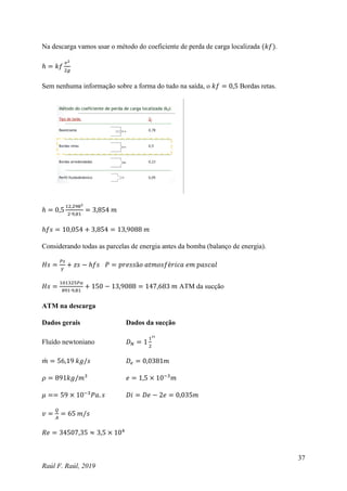 37
Raúl F. Raúl, 2019
Na descarga vamos usar o método do coeficiente de perda de carga localizada (𝑘𝑓).
ℎ = 𝑘𝑓
𝑣2
2𝑔
Sem nenhuma informação sobre a forma do tudo na saída, o 𝑘𝑓 = 0,5 Bordas retas.
ℎ = 0,5
12,2982
2∙9,81
= 3,854 𝑚
ℎ𝑓𝑠 = 10,054 + 3,854 = 13,9088 𝑚
Considerando todas as parcelas de energia antes da bomba (balanço de energia).
𝐻𝑠 =
𝑃𝑠
𝛾
+ 𝑧𝑠 − ℎ𝑓𝑠 𝑃 = 𝑝𝑟𝑒𝑠𝑠ã𝑜 𝑎𝑡𝑚𝑜𝑠𝑓é𝑟𝑖𝑐𝑎 𝑒𝑚 𝑝𝑎𝑠𝑐𝑎𝑙
𝐻𝑠 =
101325𝑃𝑎
891∙9,81
+ 150 − 13,9088 = 147,683 𝑚 ATM da sucção
ATM na descarga
Dados gerais Dados da sucção
Fluído newtoniano 𝐷𝑁 = 1
1
2
′′
𝑚
̇ = 56,19 𝑘𝑔/𝑠 𝐷𝑒 = 0,0381𝑚
𝜌 = 891𝑘𝑔/𝑚3
𝑒 = 1,5 × 10−3
𝑚
𝜇 == 59 × 10−3
𝑃𝑎. 𝑠 𝐷𝑖 = 𝐷𝑒 − 2𝑒 = 0,035𝑚
𝑣 =
𝑄
𝐴
= 65 𝑚/𝑠
𝑅𝑒 = 34507,35 ≈ 3,5 × 104
 