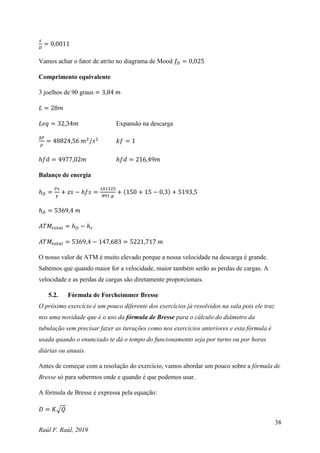 38
Raúl F. Raúl, 2019
𝜀
𝐷
= 0,0011
Vamos achar o fator de atrito no diagrama de Mood 𝑓𝐷 = 0,025
Comprimento equivalente
3 joelhos de 90 graus = 3,84 𝑚
𝐿 = 28𝑚
𝐿𝑒𝑞 = 32,34𝑚 Expansão na descarga
∆𝑃
𝜌
= 48824,56 𝑚2
/𝑠2
𝑘𝑓 = 1
ℎ𝑓𝑑 = 4977,02𝑚 ℎ𝑓𝑑 = 216,49𝑚
Balanço de energia
ℎ𝐷 =
𝑃𝑠
𝛾
+ 𝑧𝑠 − ℎ𝑓𝑠 =
101325
891∙𝑔
+ (150 + 15 − 0,3) + 5193,5
ℎ𝐷 = 5369,4 𝑚
𝐴𝑇𝑀𝑡𝑜𝑡𝑎𝑙 = ℎ𝐷 − ℎ𝑠
𝐴𝑇𝑀𝑡𝑜𝑡𝑎𝑙 = 5369,4 − 147,683 = 5221,717 𝑚
O nosso valor de ATM é muito elevado porque a nossa velocidade na descarga é grande.
Sabemos que quando maior for a velocidade, maior também serão as perdas de cargas. A
velocidade e as perdas de cargas são diretamente proporcionais.
5.2. Fórmula de Forcheimmer Bresse
O próximo exercício é um pouco diferente dos exercícios já resolvidos na sala pois ele traz
nos uma novidade que é o uso da fórmula de Bresse para o cálculo do diâmetro da
tubulação sem precisar fazer as iterações como nos exercícios anteriores e esta fórmula é
usada quando o enunciado te dá o tempo do funcionamento seja por turno ou por horas
diárias ou anuais.
Antes de começar com a resolução do exercício, vamos abordar um pouco sobre a fórmula de
Bresse só para sabermos onde e quando é que podemos usar.
A fórmula de Bresse é expressa pela equação:
𝐷 = 𝐾√𝑄
 