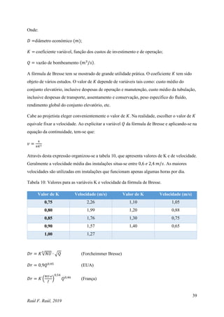 39
Raúl F. Raúl, 2019
Onde:
𝐷 =diâmetro económico (𝑚);
𝐾 = coeficiente variável, função dos custos de investimento e de operação;
𝑄 = vazão de bombeamento (𝑚3
/𝑠).
A fórmula de Bresse tem se mostrado de grande utilidade prática. O coeficiente 𝐾 tem sido
objeto de vários estudos. O valor de 𝐾 depende de variáveis tais como: custo médio do
conjunto elevatório, inclusive despesas de operação e manutenção, custo médio da tubulação,
inclusive despesas de transporte, assentamento e conservação, peso específico do fluído,
rendimento global do conjunto elevatório, etc.
Cabe ao projetista eleger convenientemente o valor de 𝐾. Na realidade, escolher o valor de 𝐾
equivale fixar a velocidade. Ao explicitar a variável 𝑄 da fórmula de Bresse e aplicando-se na
equação da continuidade, tem-se que:
𝑣 =
4
𝜋𝐾2
Através desta expressão organizou-se a tabela 10, que apresenta valores de K e de velocidade.
Geralmente a velocidade média das instalações situa-se entre 0,6 𝑒 2,4 𝑚/𝑠. As maiores
velocidades são utilizadas em instalações que funcionam apenas algumas horas por dia.
Tabela 10: Valores para as variáveis K e velocidade da fórmula de Bresse.
Valor de K Velocidade (m/s) Valor de K Velocidade (m/s)
0,75 2,26 1,10 1,05
0,80 1,99 1,20 0,88
0,85 1,76 1,30 0,75
0,90 1,57 1,40 0,65
1,00 1,27
𝐷𝑟 = 𝐾√𝑁𝑈
4
∙ √𝑄 (Forcheimmer Bresse)
𝐷𝑟 = 0,9𝑄0,45
(EUA)
𝐷𝑟 = 𝐾 (
𝑁𝑈∙𝑒
𝑓
)
0,54
𝑄0,46
(França)
 