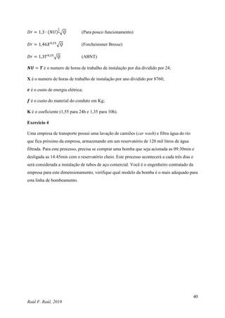 40
Raúl F. Raúl, 2019
𝐷𝑟 = 1,3 ∙ (𝑁𝑈)
1
4√𝑄 (Para pouco funcionamento)
𝐷𝑟 = 1,46𝑋0,25
√𝑄 (Forcheimmer Bresse)
𝐷𝑟 = 1,3𝑇0,25
√𝑄 (ABNT)
𝑵𝑼 = 𝑻 é o numero de horas de trabalho de instalação por dia dividido por 24;
X é o numero de horas de trabalho de instalação por ano dividido por 8760;
𝒆 é o custo de energia elétrica;
𝒇 é o custo do material do conduto em Kg;
K é o coeficiente (1,55 para 24h e 1,35 para 10h).
Exercício 4
Uma empresa de transporte possui uma lavação de camiões (car wash) e filtra água do rio
que fica próximo da empresa, armazenando em um reservatório de 120 mil litros de água
filtrada. Para este processo, precisa se comprar uma bomba que seja acionada as 09:30min e
desligada as 14:45min com o reservatório cheio. Este processo acontecerá a cada três dias e
será considerada a instalação de tubos de aço comercial. Você é o engenheiro contratado da
empresa para este dimensionamento, verifique qual modelo da bomba é o mais adequado para
esta linha de bombeamento.
 