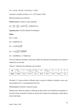 42
Raúl F. Raúl, 2019
∆𝑡 = 14: 45 − 09: 30 = 05: 15𝑚𝑖𝑛 = 5,25ℎ
Logo para a equação de Bresse, o 𝑋 = 𝑁𝑈 é igual a 5,25ℎ
Material metálico-aço comercial
Primeiro passo: Calcular a vazão requerida.
𝑄𝑟 =
∆𝑉
∆𝑡
=
120
5,25
= 22,857
𝑚3
ℎ
= 0,00635𝑚3
/𝑠
Segundo passo: Calcular diâmetro da tubulação.
Dados
𝑁𝑈 = 5,25ℎ
𝑄𝑟 = 0,00635𝑚3
/𝑠
𝐷𝑟 = 1,3(𝑁𝑈)
1
4√𝑄𝑟
𝐷𝑟 = 1,3 (
5,25
24
)
1
4
√0,00635
𝐷𝑟 = 0,070842 𝑚 = 70,842 𝑚𝑚
Com este diâmetro calculado, vamos para a tabela dos diâmetros de tubulações com conexões
disponíveis no mercado.
Tabela 11: Diâmetros de tubulações com conexões
𝒊𝒏 3
4′′
⁄ 1′′ 1 1
4′′
⁄ 1 1
2′′
⁄ 2′′ 21
2′′
⁄ 3′′
4′′
5′′
𝒎𝒎 19,05 25,4 31,75 38,1 50,8 63,5 76,2 101,6 127
Na tabela 11, vamos escolher o diâmetro maior ou igual ao diâmetro calculado e nesse caso
temos diâmetro de 3′′
correspondendo 76,2 𝑚𝑚.
Terceiro passo: Encontrar a altura da sucção.
Sabemos que a altura da sucção é a diferença de altura entre o nível dinâmico da captação e o
bocal de sucção da bomba. Na altura de sucção não é levado em consideração a altura abaixo
do nível do fluído.
 
