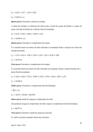 43
Raúl F. Raúl, 2019
ℎ𝑠 = 6,25 + 1,17 − 1,33 + 0,55
ℎ𝑠 = 6,64 𝑚. 𝑐. 𝑎
Quarto passo: Encontrar a altura de recalque
A altura de recalque é a diferença de altura entre o bocal da sucção da bomba e o ponto de
maior elevação do fluído até o destino final da instalação.
ℎ𝑟 = 0,15 + 5,63 + 2,80 + 13,85 + 2,15
ℎ𝑟 = 24,58 𝑚. 𝑐. 𝑎
Quinto passo: Encontrar o comprimento da sucção.
É a extensão linear em metros de tubo utilizados na instalação desde o injector ate o bocal de
entrada da bomba.
𝐿𝑠 = 1,15 + 6,25 + 1,90 + 1,20 + 1,33 + 1,41 + 0,70 + 2,85
𝐿𝑠 = 16,79 𝑚
Sexto passo: Encontrar o comprimento de recalque.
É a extensão linear em metros de tubo utilizados na instalação, desde a saída da bomba até o
ponto final da instalação.
𝐿𝑟 = 5,63 + 4,63 + 7,23 + 13,85 + 3,55 + 3,70 + 1,66 + 1,85 + 1,75
𝐿𝑟 = 43,58 𝑚
Sétimo passo: Encontrar o comprimento total da tubulação.
= ∑ 𝐿𝑠 𝑒 𝐿𝑟
𝐿𝑡 = 16,79 + 43,58 = 60,37𝑚
Oitavo passo: perda de carga por comprimento do tudo.
Esta perda de carga por comprimento do tubo é igual ao comprimento total da tubulação.
𝐽𝐿 = 60,37 𝑚
Nono passo: Encontrar a perda de carga nas conexões.
É o atrito exercido na parede interna das conexões.
 