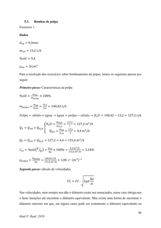 46
Raúl F. Raúl, 2019
5.3. Bombas de polpa
Exercício 1.
Dados
𝑑50 = 0,3𝑚𝑚
𝑚𝑠ó𝑙 = 13,2 𝑡/ℎ
%𝑠ó𝑙 = 9,4
𝜌𝑠ó𝑙 = 3𝑡/𝑚3
Para a resolução dos exercícios sobre bombeamento de popas, temos os seguintes passos por
seguir:
Primeiro passo: Características da polpa
%𝑠ó𝑙 =
𝑚𝑠ó𝑙
𝑚𝑝𝑜𝑙𝑝𝑎
× 100%
𝑚𝑝𝑜𝑙𝑝𝑎 =
𝑚𝑠ó𝑙
%𝑠ó𝑙
=
13,2
9,4
= 140,42 𝑡/ℎ
𝑃𝑜𝑙𝑝𝑎 = 𝑠ó𝑙𝑖𝑑𝑜 + á𝑔𝑢𝑎 → á𝑔𝑢𝑎 = 𝑝𝑜𝑙𝑝𝑎 − 𝑠ó𝑙𝑖𝑑𝑜 → 𝐻2𝑂 = 140,42 − 13,2 = 127,2 𝑡/ℎ
𝑄𝑃 = 𝑄𝑠ó𝑙 + 𝑄𝐻2𝑂 {
𝐻2𝑂 =
𝑚𝐻2𝑂
𝜌𝐻2𝑂
=
127,2
1
= 127,2 𝑚3
/ℎ
𝑄𝑠ó𝑙 =
𝑚𝑠ó𝑙
𝜌𝑠ó𝑙
=
13,2
3
= 4,4 𝑚3
/ℎ
𝑄𝑃 = 𝑄𝑠ó𝑙 + 𝑄𝐻2𝑂 = 127,2 + 4,4 = 131,6 𝑚3
/ℎ
𝐶𝑣𝑠 = %𝑠ó𝑙(𝑉
𝑉
⁄ ) =
𝑄𝑠ó𝑙
𝑄𝑃
× 100% =
4,4 𝑚3/ℎ
131,6 𝑚3/ℎ
= 3,34%
𝜌𝑝𝑜𝑙𝑝𝑎 =
𝑚𝑝𝑜𝑙𝑝𝑎
𝑄𝑃
=
140,42 𝑡/ℎ
131,6 𝑚3/ℎ
= 1,06 𝑡 ∙ (𝑚3)−1
Segundo passo: cálculo de velocidades
𝑉𝐿 = 𝐹𝐿 ∙ √2𝑔𝑑
∆𝜌
𝜌𝑙
Nas velocidades, nem sempre nos dão o diâmetro exato nos enunciados, nesse caso obriga-nos
a fazer iterações até encontrar o diâmetro equivalente. Mas existe uma forma de encontrar o
diâmetro máximo em que, em alguns casos pode ser exatamente o diâmetro equivalente ou
 