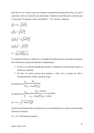 47
Raúl F. Raúl, 2019
pode não ser. Ao verificar se que esse diâmetro encontrado pela expressão do Eng. Jean não é
equivalente, fará se as iterações, mas diminuindo o diâmetro encontrado pela a expressão que
o Eng propôs. Ele igualou as duas velocidades V = VL e insolou o diâmetro.
4𝑄
𝜋𝐷2 = 𝐹𝐿 ∙ √2𝑔𝑑
∆𝜌
𝜌𝑙
4𝑄
𝜋𝐷2∙𝐹𝐿
= √2𝑔𝑑
∆𝜌
𝜌𝑙
(
4𝑄
𝜋𝐷2∙𝐹𝐿
)
2
= (√2𝑔𝑑
∆𝜌
𝜌𝑙
)
2
(
4𝑄
𝜋𝐷2∙𝐹𝐿
)
2
= √2𝑔𝑑
∆𝜌
𝜌𝑙
𝐷 = √
4𝑄2𝜌𝑙
𝜋2𝐷2∙𝐹𝐿2𝑔(𝜌𝑠−𝜌𝑙)
5
E é importante lembrar ou saber que a velocidade de bombeamento de uma polpa heterogénea
deve atender duas exigências diferentes e independentes:
 Ela deve ser suficiente grande para produzir a turbulência necessária para manter os
sólidos em suspensão.
 Ela deve ser menor possível para produzir o atrito com as paredes do tubo e
consequentemente, reduzir a perda de carga.
𝐹𝐿 𝑑𝑒𝑝𝑒𝑛𝑑𝑒 𝑑𝑒 {
𝑑50
𝑇𝑖𝑝𝑜 𝑑𝑒 𝑢𝑛𝑖𝑓𝑜𝑟𝑚𝑒
𝐶𝑣𝑠 = %𝑠ó𝑙(𝑉
𝑉
⁄ )
𝐹𝐿 𝑑𝑒𝑝𝑒𝑛𝑑𝑒 𝑑𝑒 {
𝑑50 = 0,3𝑚𝑚
𝑀𝑎𝑡𝑒𝑟𝑖𝑎𝑙 𝑢𝑛𝑖𝑓𝑜𝑟𝑚𝑒 = 1,1 𝑛𝑎 𝑡𝑎𝑏𝑒𝑙𝑎
𝐶𝑣𝑠 = %𝑠ó𝑙(𝑉
𝑉
⁄ ) = 3,34%
𝑉𝐿 = 1,1 ∙ √2 ∙ 9,81𝐷
3−1,06
1,06
A partir da substituição feita na equação acima, é recomendável que se reduza a expressão para
facilitar nas iterações.
𝑉𝐿 = 6,6 ∙ √𝐷 expressão reduzida
 