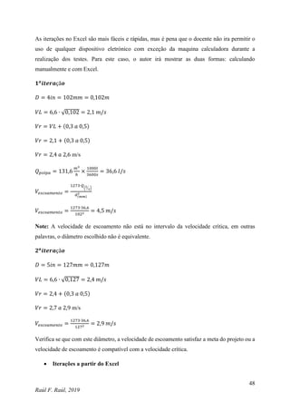 48
Raúl F. Raúl, 2019
As iterações no Excel são mais fáceis e rápidas, mas é pena que o docente não ira permitir o
uso de qualquer dispositivo eletrónico com exceção da maquina calculadora durante a
realização dos testes. Para este caso, o autor irá mostrar as duas formas: calculando
manualmente e com Excel.
𝟏𝒂
𝒊𝒕𝒆𝒓𝒂çã𝒐
𝐷 = 4𝑖𝑛 = 102𝑚𝑚 = 0,102𝑚
𝑉𝐿 = 6,6 ∙ √0,102 = 2,1 𝑚/𝑠
𝑉𝑟 = 𝑉𝐿 + (0,3 𝑎 0,5)
𝑉𝑟 = 2,1 + (0,3 𝑎 0,5)
𝑉𝑟 = 2,4 𝑎 2,6 m/s
𝑄𝑝𝑜𝑙𝑝𝑎 = 131,6
𝑚3
ℎ
×
1000𝑙
3600𝑠
= 36,6 𝑙/𝑠
𝑉𝑒𝑠𝑐𝑜𝑎𝑚𝑒𝑛𝑡𝑜 =
1273∙𝑄
(𝑙
𝑠
⁄ )
𝑑(𝑚𝑚)
2
𝑉𝑒𝑠𝑐𝑜𝑎𝑚𝑒𝑛𝑡𝑜 =
1273∙36,6
1022 = 4,5 𝑚/𝑠
Note: A velocidade de escoamento não está no intervalo da velocidade crítica, em outras
palavras, o diâmetro escolhido não é equivalente.
𝟐𝒂
𝒊𝒕𝒆𝒓𝒂çã𝒐
𝐷 = 5𝑖𝑛 = 127𝑚𝑚 = 0,127𝑚
𝑉𝐿 = 6,6 ∙ √0,127 = 2,4 𝑚/𝑠
𝑉𝑟 = 2,4 + (0,3 𝑎 0,5)
𝑉𝑟 = 2,7 𝑎 2,9 m/s
𝑉𝑒𝑠𝑐𝑜𝑎𝑚𝑒𝑛𝑡𝑜 =
1273∙36,6
1272
= 2,9 𝑚/𝑠
Verifica se que com este diâmetro, a velocidade de escoamento satisfaz a meta do projeto ou a
velocidade de escoamento é compatível com a velocidade crítica.
 Iterações a partir do Excel
 