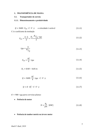5
Raúl F. Raúl, 2019
1. TRANSFERÊNCIA DE MASSA
1.1. Transportador de correia
1.1.1. Dimensionamento e produtividade
𝑄 = 3600 ∙ 𝐹𝑡𝑚 ∙ 𝐶 ∙ 𝑉 ∙ 𝛾 a velocidade é variável (1.1.1)
C é o coeficiente da instalação
𝐹𝑡𝑚 =
𝑏 ∙ ℎ
2
=
𝐵1 ∙
𝐵1
2
⁄ ∙ 𝑡𝑔𝜇
2
(1.1.2)
𝑡𝑔𝜇 =
ℎ
𝐵1
2
⁄
(1.1.3)
𝐹𝑡𝑚 =
𝐵1
2
4
∙ 𝑡𝑔𝜇 (1.1.4)
𝐵1 = 0,9𝐵 − 0,05 𝑚 (1.1.5)
𝑄 = 3600 ∙
𝐵1
2
4
∙ 𝑡𝑔𝜇 ∙ 𝐶 ∙ 𝑉 ∙ 𝛾 (1.1.6)
𝑄 = 𝐾 ∙ 𝐵1
2
∙ 𝐶 ∙ 𝑉 ∙ 𝛾 (1.1.7)
𝐾 = 900 ∙ 𝑡𝑔𝜇 𝑝𝑎𝑟𝑎 𝑐𝑜𝑟𝑟𝑒𝑖𝑎𝑠 𝑝𝑙𝑎𝑛𝑎𝑠
 Potência do motor
𝑁 =
𝑁0
𝜇𝑚
[𝐾𝑊] (1.1.8)
 Potência de tambor motriz ou árvore motor
 