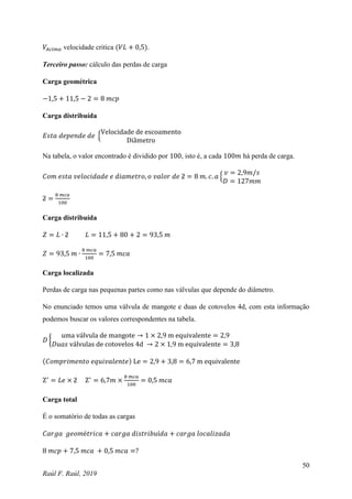50
Raúl F. Raúl, 2019
𝑉𝐴𝑐𝑖𝑚𝑎 velocidade critica (𝑉𝐿 + 0,5).
Terceiro passo: cálculo das perdas de carga
Carga geométrica
−1,5 + 11,5 − 2 = 8 𝑚𝑐𝑝
Carga distribuída
𝐸𝑠𝑡𝑎 𝑑𝑒𝑝𝑒𝑛𝑑𝑒 𝑑𝑒 {
Velocidade de escoamento
Diâmetro
Na tabela, o valor encontrado é dividido por 100, isto é, a cada 100𝑚 há perda de carga.
𝐶𝑜𝑚 𝑒𝑠𝑡𝑎 𝑣𝑒𝑙𝑜𝑐𝑖𝑑𝑎𝑑𝑒 𝑒 𝑑𝑖𝑎𝑚𝑒𝑡𝑟𝑜, 𝑜 𝑣𝑎𝑙𝑜𝑟 𝑑𝑒 ƻ = 8 𝑚. 𝑐. 𝑎 {
𝑣 = 2,9𝑚/𝑠
𝐷 = 127𝑚𝑚
ƻ =
8 𝑚𝑐𝑎
100
Carga distribuída
𝑍 = 𝐿 ∙ ƻ 𝐿 = 11,5 + 80 + 2 = 93,5 𝑚
𝑍 = 93,5 𝑚 ∙
8 𝑚𝑐𝑎
100
= 7,5 𝑚𝑐𝑎
Carga localizada
Perdas de carga nas pequenas partes como nas válvulas que depende do diâmetro.
No enunciado temos uma válvula de mangote e duas de cotovelos 4d, com esta informação
podemos buscar os valores correspondentes na tabela.
𝐷 {
uma válvula de mangote → 1 × 2,9 m equivalente = 2,9
𝐷𝑢𝑎𝑠 válvulas de cotovelos 4d → 2 × 1,9 m equivalente = 3,8
(𝐶𝑜𝑚𝑝𝑟𝑖𝑚𝑒𝑛𝑡𝑜 𝑒𝑞𝑢𝑖𝑣𝑎𝑙𝑒𝑛𝑡𝑒) Le = 2,9 + 3,8 = 6,7 m equivalente
Z′
= 𝐿𝑒 × ƻ Z′
= 6,7𝑚 ×
8 𝑚𝑐𝑎
100
= 0,5 𝑚𝑐𝑎
Carga total
É o somatório de todas as cargas
𝐶𝑎𝑟𝑔𝑎 𝑔𝑒𝑜𝑚é𝑡𝑟𝑖𝑐𝑎 + 𝑐𝑎𝑟𝑔𝑎 𝑑𝑖𝑠𝑡𝑟𝑖𝑏𝑢í𝑑𝑎 + 𝑐𝑎𝑟𝑔𝑎 𝑙𝑜𝑐𝑎𝑙𝑖𝑧𝑎𝑑𝑎
8 𝑚𝑐𝑝 + 7,5 𝑚𝑐𝑎 + 0,5 𝑚𝑐𝑎 =?
 