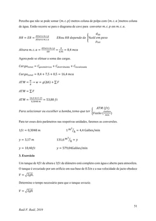 51
Raúl F. Raúl, 2019
Perceba que não se pode somar (𝑚. 𝑐. 𝑝) metros coluna de polpa com (𝑚. 𝑐. 𝑎 )metros coluna
de água. Então recorre se para o diagrama de cave para converter 𝑚. 𝑐. 𝑝 em 𝑚. 𝑐. 𝑎.
𝐻𝑅 = 𝐸𝑅 =
𝐴𝑙𝑡𝑢𝑟𝑎 𝑚.𝑐.𝑝
𝐴𝑙𝑡𝑢𝑟𝑎 𝑚.𝑐.𝑎
𝐸𝑅𝑜𝑢 𝐻𝑅 𝑑𝑒𝑝𝑒𝑛𝑑𝑒 𝑑𝑒 {
𝑑50
%𝑠ó𝑙 𝑒𝑚 𝑝𝑒𝑠𝑜
𝜌𝑠ó𝑙
𝐴𝑙𝑡𝑢𝑟𝑎 𝑚. 𝑐. 𝑎 =
𝐴𝑙𝑡𝑢𝑟𝑎 𝑚.𝑐.𝑝
𝐸𝑅
=
8
0,95
= 8,4 𝑚𝑐𝑎
Agora pode se efetuar a soma das cargas.
𝐶𝑎𝑟𝑔𝑎𝑡𝑜𝑡𝑎𝑙 = 𝐶𝑔𝑒𝑜𝑚é𝑡𝑟𝑖𝑐𝑎 + 𝐶𝑑𝑖𝑠𝑡𝑟𝑖𝑏𝑢í𝑑𝑎 + 𝐶𝑙𝑜𝑐𝑎𝑙𝑖𝑧𝑎𝑑𝑎
𝐶𝑎𝑟𝑔𝑎𝑡𝑜𝑡𝑎𝑙 = 8,4 + 7,5 + 0,5 = 16,4 𝑚𝑐𝑎
𝐴𝑇𝑀 =
𝑤
𝑔
→ 𝑤 = 𝑔(∆ℎ) + ∑ 𝐹
𝐴𝑇𝑀 = ∑ 𝐹
𝐴𝑇𝑀 =
16,4 𝑚×1 𝑓𝑡
0,3048 𝑚
= 53,80 𝑓𝑡
𝑃𝑎𝑟𝑎 𝑠𝑒𝑙𝑒𝑐𝑖𝑜𝑛𝑎𝑟 𝑜𝑢 𝑒𝑠𝑐𝑜𝑙ℎ𝑒𝑟 𝑎 𝑏𝑜𝑚𝑏𝑎, 𝑡𝑒𝑚𝑜 𝑞𝑢𝑒 𝑡𝑒𝑟 {
𝐴𝑇𝑀 (𝑓𝑡)
𝑉𝑎𝑧ã𝑜 (
𝐺𝑎𝑙õ𝑒𝑠
𝑚𝑖𝑛
)
Para ter esses dois parâmetros nas respetivas unidades, faremos as conversões.
1𝑓𝑡 = 0,3048 𝑚 1 𝑚3
ℎ
⁄ = 4,4 Galões/min
𝑦 = 3,17 𝑚 131,6 𝑚3
ℎ
⁄ = 𝑦
𝑦 = 10,40𝑓𝑡 𝑦 = 579,04Galões/min
3. Exercício
Um tanque de 4𝑓𝑡 de altura e 3𝑓𝑡 de diâmetro está completo com água e aberto para atmosfera.
O tanque é esvaziado por um orifício em sua base de 0.5𝑖𝑛 e a sua velocidade de jacto obedece
𝑉 = √2𝑔ℎ.
Determine o tempo necessário para que o tanque esvazie.
𝑉 = √2𝑔ℎ
 