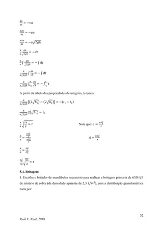 52
Raúl F. Raúl, 2019
𝑑𝑣
𝑑𝑡
= −𝑣𝑎
𝐴𝑑𝑣
𝑑𝑡
= −𝑣𝑎
𝐴𝑑𝑣
𝑑𝑡
= −𝑎√2𝑔ℎ
𝐴
𝑎
𝑑ℎ
√2𝑔ℎ
= −𝑑𝑡
𝐴
𝑎
∫
𝑑ℎ
√2𝑔ℎ
= − ∫ 𝑑𝑡
𝐴
𝑎√2𝑔ℎ
∫
𝑑ℎ
√ℎ
= − ∫ 𝑑𝑡
𝐴
𝑎√2𝑔ℎ
∫
𝑑ℎ
√ℎ
ℎ1
ℎ2
= − ∫ 𝑡
𝑡1
𝑡2
A partir da tabela das propriedades de integrais, teremos:
𝐴
𝑎√2𝑔ℎ
[(2√ℎ1) − (2√ℎ2)] = −(𝑡1 − 𝑡2)
𝐴
𝑎√2𝑔ℎ
2(√ℎ1) = 𝑡2
𝐴
𝑎
√
2ℎ
𝑔
= 𝑡 Note que: 𝑎 =
𝜋𝐷𝑎
2
4
𝐴
𝑎
=
𝜋𝐷𝑇
2
4
𝜋𝐷𝑎
2
4
𝐴 =
𝜋𝐷𝑇
2
4
𝐴
𝑎
=
𝐷𝑇
2
𝐷𝑎
2
𝐷𝑇
2
𝐷𝑎
2 √
2ℎ
𝑔
= 𝑡
5.4. Britagem
1. Escolha o britador de mandíbulas necessário para realizar a britagem primária de 650 𝑡/ℎ
de minério de cobre (de densidade aparente de 2,3 𝑡/𝑚3
), com a distribuição granulométrica
dada por:
 