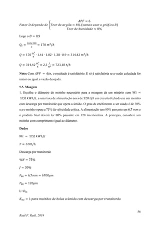 56
Raúl F. Raúl, 2019
𝐹𝑎𝑡𝑜𝑟 𝐷 𝑑𝑒𝑝𝑒𝑛𝑑𝑒 𝑑𝑒 {
𝐴𝑃𝐹 = 6
𝑇𝑒𝑜𝑟 𝑑𝑒 𝑎𝑟𝑔𝑖𝑙𝑎 = 6% (𝑣𝑎𝑚𝑜𝑠 𝑢𝑠𝑎𝑟 𝑜 𝑔𝑟á𝑓𝑖𝑐𝑜 𝐵)
𝑇𝑒𝑜𝑟 𝑑𝑒 ℎ𝑢𝑚𝑖𝑑𝑎𝑑𝑒 ≈ 8%
Logo o 𝐷 = 0,9
𝑄𝑡 =
140+200
2
= 170 𝑚3
/ℎ
𝑄 = 170
𝑚3
ℎ
∙ 1,41 ∙ 1.02 ∙ 1,38 ∙ 0,9 = 314,42 𝑚3
/ℎ
𝑄 = 314,42
𝑚3
ℎ
× 2,3
𝑡
𝑚3
= 723,18 𝑡/ℎ
Note: Com 𝐴𝑃𝐹 = 6𝑖𝑛, o resultado é satisfatório. E só é satisfatória se a vazão calculada for
maior ou igual a vazão desejada.
5.5. Moagem
1. Escolha o diâmetro do moinho necessário para a moagem de um minério com 𝑊𝑖 =
17,0 𝑘𝑊ℎ/𝑡, a uma taxa de alimentação nova de 320 𝑡/ℎ em circuito fechado em um moinho
com descarga por transborde que opera a úmido. O grau de enchimento a ser usado é de 30%
e a o moinho opera a 75% da velocidade crítica. A alimentação tem 80% passante em 6,7 𝑚𝑚 e
o produto final deverá ter 80% passante em 120 micrómetros. A princípio, considere um
moinho com comprimento igual ao diâmetro.
Dados
𝑊𝑖 = 17,0 𝑘𝑊ℎ/𝑡
𝑇 = 320𝑡/ℎ
Descarga por transbordo
%𝑁 = 75%
𝐽 = 30%
𝐹80 = 6,7𝑚𝑚 = 6700𝜇𝑚
𝑃80 = 120𝜇𝑚
L=𝐷𝑚
𝐾𝑚𝑡 = 1 𝑝𝑎𝑟𝑎 𝑚𝑜𝑖𝑛ℎ𝑜𝑠 𝑑𝑒 𝑏𝑜𝑙𝑎𝑠 𝑎 ú𝑚𝑖𝑑𝑜 𝑐𝑜𝑚 𝑑𝑒𝑠𝑐𝑎𝑟𝑔𝑎 𝑝𝑜𝑟 𝑡𝑟𝑎𝑛𝑠𝑏𝑜𝑟𝑑𝑜
 