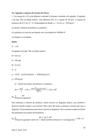 58
Raúl F. Raúl, 2019
5.6. Agitação e mistura (Exercícios de Paiva)
1. Um tanque de 1,83 m de diâmetro contendo 4 chicanas é mantido sob agitação. O agitador
é do tipo “flat six-blade turbine” com diâmetro 0,61 m e rotação de 90 rpm. A largura da
chicana é de 0,15 m e T = Z. Propriedades do fluído: μ = 10 cP e 𝜌 = 929 kg/m3
.
a) calcule o número de potência e a potência.
b) a potência, no caso de um líquido com viscosidade de 100.000 cP.
c) compare os resultados.
Dados
Z = 1,83
O agitador é do tipo “flat six-blade turbine”
D = 0.61 m
N = 90 rpm
B = 0.15 m
T = Z
μ = 10 cP 1cp (𝐶𝑒𝑛𝑡𝑖𝑝𝑜𝑖𝑠𝑒 = 0,001𝑘𝑔/𝑚/𝑠)
𝜌 = 929 kg/m3
a) Cálculo de número de potência e a potência.
𝑅𝑒 =
𝜌𝑁𝐷2
𝜇
→ 𝑅𝑒 =
929×90
60
⁄ 𝑟𝑎𝑑/𝑠×0,612
0,01𝑘𝑔
𝑚
/𝑠
= 5,2 × 104
𝑁𝑃𝑜 {
𝑅𝑒
𝑇𝑖𝑝𝑜 𝑑𝑒 𝑎𝑔𝑖𝑡𝑎𝑑𝑜𝑟
Para acharmos o número de potência, vamos recorrer ao diagrama abaixo, mas também é
possível calcular usando a sua formula. Mas como não temos a potência, teremos que usar o
diagrama. Os procedimentos para fazer a leitura no diagrama, são os mesmos usados na leitura
dos parâmetros da seleção dos britadores.
𝑁𝑃𝑜 {
𝑅𝑒 = 5,2 × 104
𝑇𝑖𝑝𝑜 𝑑𝑒 𝑎𝑔𝑖𝑡𝑎𝑑𝑜𝑟 (𝑓𝑙𝑎𝑡 𝑠𝑖𝑥 − 𝑏𝑙𝑎𝑑𝑒 𝑡𝑢𝑟𝑏𝑖𝑛𝑒) 𝑁𝑢𝑚𝑒𝑟𝑜 1 𝑛𝑜 𝑑𝑖𝑎𝑔𝑟𝑎𝑚𝑎
= 4,8 ≈ 5
 