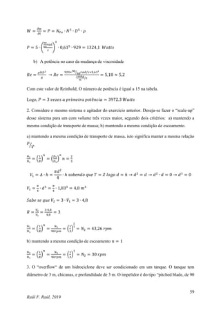 59
Raúl F. Raúl, 2019
𝑊 =
𝜕𝑤
𝜕𝑡
= 𝑃 = 𝑁𝑃𝑜 ∙ 𝑁3
∙ 𝐷5
∙ 𝜌
𝑃 = 5 ∙ (
90
60
𝑟𝑎𝑑
𝑠
)
3
∙ 0,615
∙ 929 = 1324,1 𝑊𝑎𝑡𝑡𝑠
b) A potência no caso da mudança de viscosidade
𝑅𝑒 =
𝜌𝑁𝐷2
𝜇
→ 𝑅𝑒 =
929×90
60
⁄ 𝑟𝑎𝑑/𝑠×0,612
100𝑘𝑔
𝑚
/𝑠
= 5,18 ≈ 5,2
Com este valor de Reinhold, O número de potência é igual a 15 na tabela.
Logo, 𝑃 = 3 𝑣𝑒𝑧𝑒𝑠 𝑎 𝑝𝑟𝑖𝑚𝑒𝑖𝑟𝑎 𝑝𝑜𝑡ê𝑛𝑐𝑖𝑎 = 3972.3 𝑊𝑎𝑡𝑡𝑠
2. Considere o mesmo sistema e agitador do exercício anterior. Deseja-se fazer o “scale-up”
desse sistema para um com volume três vezes maior, segundo dois critérios: a) mantendo a
mesma condição de transporte de massa; b) mantendo a mesma condição de escoamento.
a) mantendo a mesma condição de transporte de massa, isto significa manter a mesma relação
𝑃
𝑉
⁄ .
𝑁2
𝑁1
= (
1
𝑅
)
𝑛
= (
𝐷2
𝐷1
)
𝑛
𝑛 =
2
3
𝑉1 = 𝐴 ∙ ℎ =
𝜋𝑑2
4
∙ ℎ 𝑠𝑎𝑏𝑒𝑛𝑑𝑜 𝑞𝑢𝑒 𝑇 = 𝑍 𝑙𝑜𝑔𝑜 𝑑 = ℎ → 𝑑2
= 𝑑 → 𝑑2
∙ 𝑑 = 0 → 𝑑3
= 0
𝑉1 =
𝜋
4
∙ 𝑑3
=
𝜋
4
∙ 1,833
= 4,8 𝑚3
𝑆𝑎𝑏𝑒 𝑠𝑒 𝑞𝑢𝑒 𝑉2 = 3 ∙ 𝑉1 = 3 ∙ 4,8
𝑅 =
𝑉2
𝑉1
=
3∙4,8
4,8
= 3
𝑁2
𝑁1
= (
1
𝑅
)
𝑛
=
𝑁2
90𝑟𝑝𝑚
= (
1
3
)
2
3
= 𝑁2 = 43,26 𝑟𝑝𝑚
b) mantendo a mesma condição de escoamento 𝑛 = 1
𝑁2
𝑁1
= (
1
𝑅
)
𝑛
=
𝑁2
90𝑟𝑝𝑚
= (
1
3
)
1
= 𝑁2 = 30 𝑟𝑝𝑚
3. O “overflow“ de um hidrociclone deve ser condicionado em um tanque. O tanque tem
diâmetro de 3 m, chicanas, e profundidade de 3 m. O impelidor é do tipo “pitched blade, de 90
 