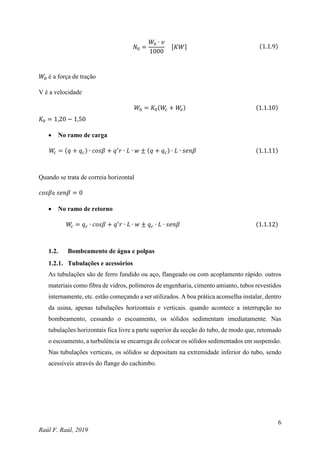 6
Raúl F. Raúl, 2019
𝑁0 =
𝑊0 ∙ 𝑣
1000
[𝐾𝑊] (1.1.9)
𝑊0 é a força de tração
V é a velocidade
𝑊0 = 𝐾0(𝑊
𝑐 + 𝑊
𝑣) (1.1.10)
𝐾0 = 1,20 − 1,50
 No ramo de carga
𝑊
𝑐 = (𝑞 + 𝑞𝑐) ∙ 𝑐𝑜𝑠𝛽 + 𝑞′
𝑟 ∙ 𝐿 ∙ 𝑤 ± (𝑞 + 𝑞𝑐) ∙ 𝐿 ∙ 𝑠𝑒𝑛𝛽 (1.1.11)
Quando se trata de correia horizontal
𝑐𝑜𝑠𝛽e 𝑠𝑒𝑛𝛽 = 0
 No ramo de retorno
𝑊
𝑐 = 𝑞𝑐 ∙ 𝑐𝑜𝑠𝛽 + 𝑞′
𝑟 ∙ 𝐿 ∙ 𝑤 ± 𝑞𝑐 ∙ 𝐿 ∙ 𝑠𝑒𝑛𝛽 (1.1.12)
1.2. Bombeamento de água e polpas
1.2.1. Tubulações e acessórios
As tubulações são de ferro fundido ou aço, flangeado ou com acoplamento rápido. outros
materiais como fibra de vidros, polímeros de engenharia, cimento amianto, tubos revestidos
internamente, etc. estão começando a ser utilizados. A boa prática aconselha instalar, dentro
da usina, apenas tubulações horizontais e verticais. quando acontece a interrupção no
bombeamento, cessando o escoamento, os sólidos sedimentam imediatamente. Nas
tubulações horizontais fica livre a parte superior da secção do tubo, de modo que, retomado
o escoamento, a turbulência se encarrega de colocar os sólidos sedimentados em suspensão.
Nas tubulações verticais, os sólidos se depositam na extremidade inferior do tubo, sendo
acessíveis através do flange do cachimbo.
 