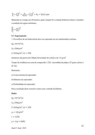 62
Raúl F. Raúl, 2019
𝑁2
𝑁1
= (
1
𝑅
)
𝑛
=
𝑁2
90𝑟𝑝𝑚
= (
1
10
)
2
3
= 𝑁2 = 32,31 𝑟𝑝𝑚
Mantendo-se o tempo em 30 minutos, qual a rotação N e a relação Potência/volume. Considere
a condição de regime turbulento.
𝑃2
𝑉2
𝑃1
𝑉1
= (
𝐷2
𝐷1
)
11
4
5.7. Espessamento
1. O overflow de um hidrociclone deve ser espessado em um sedimentador contínuo.
𝑄𝐴=1017𝑚3
/ℎ,
𝐶𝐴=236𝑘𝑔/𝑚3
𝐶=265𝑘𝑔/𝑚3
, 𝐶𝑒 = 550
𝑑𝑖𝑎𝑚𝑒𝑡𝑟𝑜 𝑑𝑎 𝑝𝑎𝑟𝑡í𝑐𝑢𝑙𝑎 100𝜇𝑚.𝐷𝑒𝑛𝑠𝑖𝑑𝑎𝑑𝑒 𝑑𝑜 𝑠𝑜𝑙𝑖𝑑𝑜 é 𝑑𝑒 1.8 𝑔/𝑚3
Tempo de residência na zona de compressão 1.25h. viscosidade da polpa a 25 graus celsius é
de 1cp.
Determine:
a) A área mínima do espessador.
b) Diâmetro do espessador.
c) Profundidade do espessador.
Para a resolução deste exercício vamos usar o método de Roberts.
Dados
𝑄𝐴=1017𝑚3
/ℎ,
𝐶𝐴=236𝑘𝑔/𝑚3
𝐶=265𝑘𝑔/𝑚3
, 𝐶𝑒 = 550
𝜌𝑠 = 1,8 𝑔/𝑚3
𝑡 = 1,25ℎ
𝜇 = 1𝑐𝑝 = 0,001
 