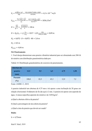 63
Raúl F. Raúl, 2019
𝑉𝑡 =
𝑔∙𝑑𝑝
2(𝜌𝑠−𝜌𝑙)
18𝜇
=
9,81∙0,00012(1800−1000)
18∙0,001
= 4,3 × 10−3
𝑚/ℎ
𝑆𝑚𝑖𝑛 =
𝑄𝐴𝐶𝐴(
1
𝐶𝐶
−
1
𝐶𝐸
)
𝜇𝐶
=
1017∙236(
1
265
−
1
550
)
4,3×10−3
= 1836,15𝑚2
𝐷 = √
4𝐴
𝜋
= √
4∙1836,15
𝜋
= 48 𝑚
𝐻 = 𝑄𝐴(𝑡𝑢 − 𝑡𝑐)
𝐶𝐴
𝑆∙𝜌𝑠
= 1017 ∙ 1,25
236
1836,15∙1800
= 0,09 𝑚
𝐻2 = 0,072 ∙ 𝐷 = 0,072 ∙ 48 = 3,4 𝑚
𝐻3 = 0,5 𝑚
𝐻𝑡𝑜𝑡𝑎𝑙 = 4,04 𝑚
5.8. Peneiramento
1. Você deseja dimensionar uma peneira vibratória industrial para ser alimentada com 280 t/h
de minério com distribuição granulométrica dada por:
Tabela 14: Distribuição granulométrica do exercício de peneiramento.
Abertura de
peneira
(mm)
12,5 9,5 6,3 4,75 2,38
Passante
(%)
100,0 82,5 45,3 12,9 7,2
Fonte: JAIME. C, 2019.
A peneira industrial tem abertura de 4,75 mm e irá operar a uma inclinação de 20 graus em
relação à horizontal. O diâmetro de fio (de aço) é 2 mm. A peneira irá operar com aspersão de
água. A massa específica aparente do minério é de 1650 kg/m3
.
a) Qual a abertura efetiva da peneira?
b) Qual a percentagem de área aberta da peneira?
c) Qual a área da peneira que deverá ser usada?
Dados
ℎ = 4,75𝑚𝑚
 