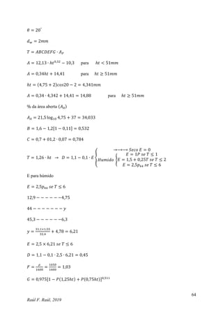 64
Raúl F. Raúl, 2019
𝜃 = 20°
𝑑𝑤 = 2𝑚𝑚
𝑇 = 𝐴𝐵𝐶𝐷𝐸𝐹𝐺 ∙ 𝐴𝑃
𝐴 = 12,13 ∙ ℎ𝑡0,32
− 10,3 para ℎ𝑡 < 51𝑚𝑚
𝐴 = 0,34ℎ𝑡 + 14,41 para ℎ𝑡 ≥ 51𝑚𝑚
ℎ𝑡 = (4,75 + 2)𝑐𝑜𝑠20 − 2 = 4,341𝑚𝑚
𝐴 = 0,34 ∙ 4,342 + 14,41 = 14,88 para ℎ𝑡 ≥ 51𝑚𝑚
% da área aberta (𝐴𝐴)
𝐴𝐴 = 21,5 log10 4,75 + 37 = 34,033
𝐵 = 1,6 − 1,2[1 − 0,11] = 0,532
𝐶 = 0,7 + 01,2 ∙ 0,07 = 0,784
𝑇 = 1,26 ∙ ℎ𝑡 → 𝐷 = 1,1 − 0,1 ∙ 𝐸 {
→⟶⟶ 𝑆𝑒𝑐𝑜 𝐸 = 0
𝐻𝑢𝑚𝑖𝑑𝑜 {
𝐸 = 1𝑃 𝑠𝑒 𝑇 ≤ 1
𝐸 = 1,5 + 0,25𝑇 𝑠𝑒 𝑇 ≤ 2
𝐸 = 2,5𝑝44 𝑠𝑒 𝑇 ≤ 6
E para húmido
𝐸 = 2,5𝑝44 𝑠𝑒 𝑇 ≤ 6
12,9 − − − − − −4,75
44 − − − − − − − 𝑦
45,3 − − − − − −6,3
𝑦 =
31,1×1,55
32,4
+ 4,78 = 6,21
𝐸 = 2,5 × 6,21 𝑠𝑒 𝑇 ≤ 6
𝐷 = 1,1 − 0,1 ∙ 2,5 ∙ 6,21 = 0,45
𝐹 =
𝜌
1600
=
1650
1600
= 1,03
𝐺 = 0,975[1 − 𝑃(1,25ℎ𝑡) + 𝑃(0,75ℎ𝑡)]0,511
 