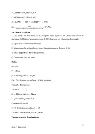 65
Raúl F. Raúl, 2019
𝑃(1,25ℎ𝑡) = 𝑃(5,42) = 0,054
𝑃(0,75ℎ𝑡) = 𝑃(3,25) = 0,032
𝐺 = 0,975[(1 − 0,054) + 0,032]0,511
= 0,976
𝐴𝑃 =
280
15,88×0,532×0,784×0,85×2,5×1,03×0,978
= 19,78𝑚2
5.9. Lista de exercícios
1. Uma bateria de 20 ciclones, de 10 polegadas opera a pressão de 3,5bar; com sólidos de
densidade 3500𝑘𝑔/𝑚3
e com uma polpa de 70% de a água em volume, na alimentação.
a) Especificar o tamanho de separação.
b) A taxa de produção da polpa por turno. Considere duração do turno de 8h.
c) A taxa de produção de sólidos por turno.
d) Consumo de água por turno.
Dados
D = 10in
P = 3.5 bar
𝜌𝑠 = 3500𝑘𝑔/𝑚3
= 3.5 𝑡/𝑚3
𝐶𝑝 = 70% 𝑑𝑒 á𝑔𝑢𝑎 𝑒𝑚 𝑣𝑜𝑙𝑢𝑚𝑒 (30% 𝑑𝑒 𝑠ó𝑙𝑖𝑑𝑜𝑠)
Tamanho de separação
𝑆 = 𝑆𝑏 ∙ 𝐶1 ∙ 𝐶2 ∙ 𝐶3
𝑆𝑏 = 10𝑖𝑛 𝑛𝑎 𝑡𝑎𝑏𝑒𝑙𝑎 = 52𝜇𝑚
𝐶1 (𝑝𝑒𝑠𝑜 𝑒𝑠𝑝𝑒𝑐𝑖𝑓𝑖𝑐𝑜) = 0,8
𝐶2(𝑃𝑟𝑒𝑠𝑠𝑎𝑜) = 0,62
𝐶3 (% de sólidos em volume) = 6,5
𝑆 = 𝑆𝑏52 ∙ 0,8 ∙ 0,62 ∙ 6,5 = 167,64𝜇𝑚
Taxa de produção de polpa/turno
 