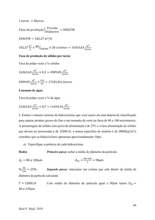 66
Raúl F. Raúl, 2019
1 𝑡𝑢𝑟𝑛𝑜 = 8ℎ𝑜𝑟𝑎𝑠
𝑇𝑎𝑥𝑎 𝑑𝑒 𝑝𝑟𝑜𝑑𝑢çã𝑜 {
𝑃𝑟𝑒𝑠𝑠ã𝑜
𝐷𝑖â𝑚𝑒𝑡𝑟𝑜
= 450𝐺𝑃𝑀
450𝐺𝑃𝑀 = 102,27 𝑚3
/ℎ
102,27
𝑚3
ℎ
× 8ℎ
𝑡𝑢𝑟𝑛𝑜
⁄ × 20 𝑐𝑖𝑐𝑙𝑜𝑛𝑒𝑠 = 16363,63
𝑚3
𝑡𝑢𝑟𝑛𝑜
Taxa de produção de sólidos por turno
Taxa de polpa vezes a % sólidos
16363,63
𝑚3
𝑡𝑢𝑟𝑛𝑜
× 0,3 = 4909,09
𝑚3
𝑡𝑢𝑟𝑛𝑜
4909,09
𝑚3
𝑡𝑢𝑟𝑛𝑜
×
3,5𝑡
𝑚3
= 17181,81𝑡/𝑡𝑢𝑟𝑛𝑜
Consumo de água
Taxa de polpa vezes a % de água
16363,63
𝑚3
𝑡𝑢𝑟𝑛𝑜
× 0,7 = 11454,54
𝑚3
𝑡𝑢𝑟𝑛𝑜
2. Estime o número mínimo de hidrociclones que você usaria em uma bateria de classificação
para separar produto grosso do fino a um tamanho de corte na faixa de 80 a 100 micrómetros.
A percentagem de sólidos (em peso) da alimentação é de 25% e a taxa alimentação de sólidos
que devera ser processada é de 1200𝑡/ℎ, a massa especifica de minério é de 2800𝑘𝑔/𝑚3
e
considere que os hidrociclones operariam aproximadamente 10psi.
a) Especifique a potência de cada hidrociclone.
Dados Primeiro passo: achar a média do diâmetro da partícula.
𝑑𝑝 = 80 𝑎 100𝜇𝑚 𝑑50 =
80+100
2
= 90𝜇𝑚
%
𝑆𝑤
𝐶𝑠𝑤
= 25% Segundo passo: selecionar um ciclone que está dentro da média de
diâmetro da partícula calculada.
𝑇 = 1200𝑡/ℎ Com média do diâmetro da partícula igual a 90𝜇𝑚 temos 𝐷20 =
60 𝑎 120𝜇𝑚
 