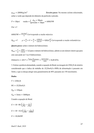 67
Raúl F. Raúl, 2019
𝜌𝑚𝑖𝑛 = 2800𝑘𝑔/𝑚3
Terceiro passo: No mesmo ciclone selecionado,
achar a vazão que depende de diâmetro da partícula e pressão.
𝑃 = 10𝑝𝑠𝑖 vazão = {
𝑑50 = 90𝜇𝑚
pressão = 10psi
= 600𝐺𝑃𝑀
𝑃𝑜𝑡 =?
600𝐺𝑃𝑀 =
136,36𝑚3
ℎ
𝐶𝑜𝑟𝑟𝑒𝑠𝑝𝑜𝑛𝑑𝑒 𝑎 𝑣𝑎𝑧ã𝑜 𝑚á𝑠𝑠𝑖𝑐𝑎
𝑁ℎ𝑖𝑑 =? 𝜌 =
𝑚
𝑉
= 𝑉 =
𝑚
𝜌
=
1200𝑡/ℎ
2,8𝑡/𝑚3
= 428,6
𝑚3
ℎ
𝐶𝑜𝑟𝑟𝑒𝑠𝑝𝑜𝑛𝑑𝑒 𝑎 𝑣𝑎𝑧ã𝑜 𝑣𝑜𝑙𝑢𝑚é𝑡𝑟𝑖𝑐𝑎
Quarto passo: achar o número de hidrociclones.
𝑁ℎ𝑖𝑑 =
𝑉
𝑄
=
428,6
136,36
= 3,2 para o número de hidrociclones, admite se um número inteiro que para
este caso pode ser 3 ou 4 hidrociclones.
𝐷𝑖â𝑚𝑒𝑡𝑟𝑜 = 20 𝑃 =
𝑃(𝐾𝑃𝑎)∙𝑄(𝑣𝑜𝑙𝑢𝑚𝑒)
3600
=
68,94∙428,6
3600
= 8,20 𝐾𝑃𝑎
3. Estime a potência demandada, usando a equação de Bond, na moagem de 250𝑡/ℎ de minério
considerando que o índice de trabalho de 15,5𝑘𝑤ℎ/𝑡 𝑒 80% da alimentação é passante em
5𝑚𝑚, e que se deseja atingir uma granulometria de 80% passante em 150 micrómetro.
Dados
𝑇 = 250𝑡/ℎ
𝑊𝑖 = 15,5𝑘𝑤ℎ/𝑡
𝑃80 = 150𝜇𝑚
𝐹80 = 5𝑚𝑚 = 5000𝜇𝑚
Usando a equação de Bond.
𝐸 = 10 ∙ 𝑊𝑖 (
1
√𝑃80
−
1
√𝐹80
)
𝐸 = 10 ∙ 15,5 (
1
√150
−
1
√5000
)
𝐸 = 10,46𝐾𝑊
 