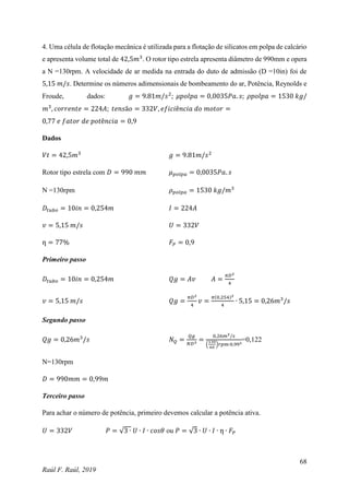 68
Raúl F. Raúl, 2019
4. Uma célula de flotação mecânica é utilizada para a flotação de silicatos em polpa de calcário
e apresenta volume total de 42,5𝑚3
. O rotor tipo estrela apresenta diâmetro de 990mm e opera
a N =130rpm. A velocidade de ar medida na entrada do duto de admissão (D =10in) foi de
5,15 𝑚/𝑠. Determine os números adimensionais de bombeamento do ar, Potência, Reynolds e
Froude, dados: 𝑔 = 9.81𝑚/𝑠2
; 𝜇𝑝𝑜𝑙𝑝𝑎 = 0,0035𝑃𝑎. 𝑠; 𝜌𝑝𝑜𝑙𝑝𝑎 = 1530 𝑘𝑔/
𝑚3
, 𝑐𝑜𝑟𝑟𝑒𝑛𝑡𝑒 = 224𝐴; 𝑡𝑒𝑛𝑠ã𝑜 = 332𝑉, 𝑒𝑓𝑖𝑐𝑖ê𝑛𝑐𝑖𝑎 𝑑𝑜 𝑚𝑜𝑡𝑜𝑟 =
0,77 𝑒 𝑓𝑎𝑡𝑜𝑟 𝑑𝑒 𝑝𝑜𝑡ê𝑛𝑐𝑖𝑎 = 0,9
Dados
𝑉𝑡 = 42,5𝑚3
𝑔 = 9.81𝑚/𝑠2
Rotor tipo estrela com 𝐷 = 990 𝑚𝑚 𝜇𝑝𝑜𝑙𝑝𝑎 = 0,0035𝑃𝑎. 𝑠
N =130rpm 𝜌𝑝𝑜𝑙𝑝𝑎 = 1530 𝑘𝑔/𝑚3
𝐷𝑡𝑢𝑏𝑜 = 10𝑖𝑛 = 0,254𝑚 𝐼 = 224𝐴
𝑣 = 5,15 𝑚/𝑠 𝑈 = 332𝑉
ƞ = 77% 𝐹𝑃 = 0,9
Primeiro passo
𝐷𝑡𝑢𝑏𝑜 = 10𝑖𝑛 = 0,254𝑚 𝑄𝑔 = 𝐴𝑣 𝐴 =
𝜋𝐷2
4
𝑣 = 5,15 𝑚/𝑠 𝑄𝑔 =
𝜋𝐷2
4
𝑣 =
𝜋(0,254)2
4
∙ 5,15 = 0,26𝑚3
/𝑠
Segundo passo
𝑄𝑔 = 0,26𝑚3
/𝑠 𝑁𝑄 =
𝑄𝑔
𝑁𝐷3
=
0,26𝑚3/𝑠
(
130
60
)𝑟𝑝𝑚∙0,993
=0,122
N=130rpm
𝐷 = 990𝑚𝑚 = 0,99𝑚
Terceiro passo
Para achar o número de potência, primeiro devemos calcular a potência ativa.
𝑈 = 332𝑉 𝑃 = √3 ∙ 𝑈 ∙ 𝐼 ∙ 𝑐𝑜𝑠𝜃 ou 𝑃 = √3 ∙ 𝑈 ∙ 𝐼 ∙ ƞ ∙ 𝐹𝑃
 