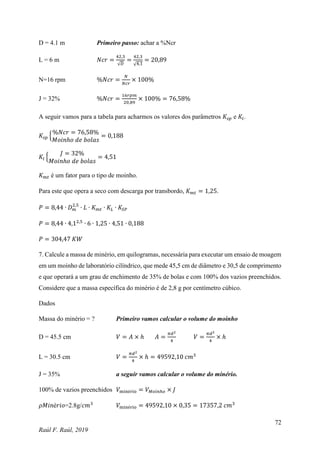 72
Raúl F. Raúl, 2019
D = 4.1 m Primeiro passo: achar a %Ncr
L = 6 m 𝑁𝑐𝑟 =
42,3
√𝐷
=
42,3
√4,1
= 20,89
N=16 rpm %𝑁𝑐𝑟 =
𝑁
𝑁𝑐𝑟
× 100%
J = 32% %𝑁𝑐𝑟 =
16𝑟𝑝𝑚
20,89
× 100% = 76,58%
A seguir vamos para a tabela para acharmos os valores dos parâmetros 𝐾𝑠𝑝 e 𝐾𝑙.
𝐾𝑠𝑝 {
%𝑁𝑐𝑟 = 76,58%
𝑀𝑜𝑖𝑛ℎ𝑜 𝑑𝑒 𝑏𝑜𝑙𝑎𝑠
= 0,188
𝐾𝑙 {
𝐽 = 32%
𝑀𝑜𝑖𝑛ℎ𝑜 𝑑𝑒 𝑏𝑜𝑙𝑎𝑠
= 4,51
𝐾𝑚𝑡 é um fator para o tipo de moinho.
Para este que opera a seco com descarga por transbordo, 𝐾𝑚𝑡 = 1,25.
𝑃 = 8,44 ∙ 𝐷𝑚
2,5
∙ 𝐿 ∙ 𝐾𝑚𝑡 ∙ 𝐾𝐿 ∙ 𝐾𝑆𝑃
𝑃 = 8,44 ∙ 4,12,5
∙ 6 ∙ 1,25 ∙ 4,51 ∙ 0,188
𝑃 = 304,47 𝐾𝑊
7. Calcule a massa de minério, em quilogramas, necessária para executar um ensaio de moagem
em um moinho de laboratório cilíndrico, que mede 45,5 cm de diâmetro e 30,5 de comprimento
e que operará a um grau de enchimento de 35% de bolas e com 100% dos vazios preenchidos.
Considere que a massa específica do minério é de 2,8 g por centímetro cúbico.
Dados
Massa do minério = ? Primeiro vamos calcular o volume do moinho
D = 45.5 cm 𝑉 = 𝐴 × ℎ 𝐴 =
𝜋𝑑2
4
𝑉 =
𝜋𝑑2
4
× ℎ
L = 30.5 cm 𝑉 =
𝜋𝑑2
4
× ℎ = 49592,10 𝑐𝑚3
J = 35% a seguir vamos calcular o volume do minério.
100% de vazios preenchidos 𝑉minério = 𝑉𝑀𝑜𝑖𝑛ℎ𝑜 × 𝐽
𝜌𝑀𝑖𝑛é𝑟𝑖𝑜=2.8g/𝑐𝑚3
𝑉minério = 49592,10 × 0,35 = 17357,2 𝑐𝑚3
 