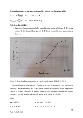 73
Raúl F. Raúl, 2019
E por último vamos calcular a massa do minério conforme o pedido do exercício.
𝜌minério =
𝑚minério
𝑉minério
𝑚minério = 𝜌minério × 𝑉minério
𝑚minério =
2.8g
𝑐𝑚3
× 17357,2 𝑐𝑚3
= 48600,25 𝑔
5.10. Teste 2 (10/05/2019)
1. Selecione o britador de mandíbulas necessário para realizar a britagem de 400 t/h de
minério de Zn (de densidade aparente de 2.7𝑡/m3
), com distribuição granulométrica
dada por:
Figura 22: Distribuição granulométrica do exercício de britagem (JAIME. C, 2019).
O índice de trabalho do minério é de 7 𝐾𝑊ℎ𝑟/𝑡𝑜𝑛, e o teor de argila é de 5.5%, sendo que a
umidade é aproximadamente 5%. Você deseja trabalhar normalmente a uma abertura de
posição fechada de 5 polegadas, se possível. Caso o britador selecionado não atender, indique
como você procederia na iteração a seguir, sem precisar refazer os cálculos.
Dados
Taxa=400t/h 𝐴 = 0,636 ∙ 2,7 = 1,71
𝜌𝑎 = 2,7𝑡/𝑚3
𝐵 = 1,56 ∙ 𝑒(−0,0306∙7)
= 1.02
 