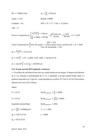 74
Raúl F. Raúl, 2019
𝑊𝑖 = 7 𝐾𝑊ℎ𝑟/𝑡𝑜𝑛 𝐴𝐴 =
𝑇𝑏
0,8
= 87,5𝑐𝑚
Argila = 5,5% Modelo 12090C
Umidade = 5% 𝐴𝑃𝐴 = 5’’ + 1’’ = 6𝑖𝑛 = 15,24𝑐𝑚
APF = 5”
𝐹𝑎𝑐𝑡𝑜𝑟 𝐶 𝑑𝑒𝑝𝑒𝑛𝑑𝑒 𝑑𝑒 {
𝑃 (
15,24
2
) = 7,62𝑐𝑚
70
80
× 100% = 87,5%
→ {
𝑃(7,62 𝑐𝑚)
87,5%
→ {
22%
87,5%
→ 𝐶 = 0,78
𝐹𝑎𝑡𝑜𝑟 𝐷 𝑑𝑒𝑝𝑒𝑛𝑑𝑒 𝑑𝑒 {
𝐴𝑃𝐹 = 5𝑖𝑛
𝑇𝑒𝑜𝑟 𝑑𝑒 𝑎𝑟𝑔𝑖𝑙𝑎 = 5,5% (𝑣𝑎𝑚𝑜𝑠 𝑢𝑠𝑎𝑟 𝑜 𝑔𝑟á𝑓𝑖𝑐𝑜 𝐵)
𝑇𝑒𝑜𝑟 𝑑𝑒 ℎ𝑢𝑚𝑖𝑑𝑎𝑑𝑒 = 5%
→ 𝐷 = 0,84
𝑄𝑡 =
90+140
2
= 115 𝑚3
/ℎ
𝑄 = 115
𝑚3
ℎ
∙ 1,71 ∙ 1.2592 ∙ 0,78 ∙ 0,84 = 162,92 𝑚3
/ℎ
𝑄 = 162,92
𝑚3
ℎ
× 2,7
𝑡
𝑚3 = 439,89 𝑡/ℎ
5.11. Exame normal 2015 (agitação e mistura)
1. O overflow de um hidrociclone deve ser condicionado em um tanque. O tanque tem diâmetro
de 2.7 m, chicanas e profundidade de 2.7 m. o impelidor é do tipo pitched blade. Qual é a
potência requerida? 𝜌𝑠=2.6𝑔/𝑐𝑚3
, vazão da polpa no overflow 227.5𝑚3
/ℎ, 45.5𝑚3
/ℎ de sólidos,
diâmetro de corte é de 0.120mm
Dados
𝑇 = 2,7 𝑚 %𝑠ó𝑙(𝑣𝑜𝑙𝑢𝑚𝑒) =
𝑉𝑠
𝑉𝑝
× 100%
𝑍 = 2,7 𝑚 %𝑠ó𝑙(𝑣𝑜𝑙𝑢𝑚𝑒) =
45,5
227,5
× 100%
Impelidor pitched blade %𝑠ó𝑙(𝑣𝑜𝑙𝑢𝑚𝑒) = 20%
𝜌𝑠 =
2,6𝑔
𝑐𝑚3 = 2600𝑘𝑔/𝑚3
1 − 𝜖 = 20%
𝑄𝑝 = 227,5 𝑚3
/ℎ 𝜖 = 80%
𝑄𝑠 = 45,5 𝑚3
/ℎ
 