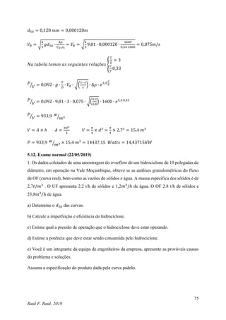 75
Raúl F. Raúl, 2019
𝑑50 = 0,120 𝑚𝑚 = 0,000120𝑚
𝑉𝜃 = √
4
3
𝑔𝑑50 ∙
∆𝜌
𝐶𝐷∙𝜌𝑙
= 𝑉𝜃 = √
4
3
9,81 ∙ 0,000120 ∙
1600
0,44∙1000
= 0,075𝑚/𝑠
𝑁𝑎 𝑡𝑎𝑏𝑒𝑙𝑎 𝑡𝑒𝑚𝑜𝑠 𝑎𝑠 𝑠𝑒𝑔𝑢𝑖𝑛𝑡𝑒𝑠 𝑟𝑒𝑙𝑎çõ𝑒𝑠 {
𝑇
𝐷
= 3
𝐶
𝑇
0,33
𝑃
𝑉
⁄ = 0,092 ∙ 𝑔 ∙
𝑇
𝐷
∙ 𝑉𝜃 ∙ √(
1−𝜀
𝜀
) ∙ ∆𝜌 ∙ 𝑒5,3∙
𝐶
𝑇
𝑃
𝑉
⁄ = 0,092 ∙ 9,81 ∙ 3 ∙ 0,075 ∙ √(
0,2
0,8
) ∙ 1600 ∙ 𝑒5,3∙0,33
𝑃
𝑉
⁄ = 933,9 𝑤
𝑚3
⁄
𝑉 = 𝐴 × ℎ 𝐴 =
𝜋𝑑2
4
𝑉 =
𝜋
4
× 𝑑3
=
𝜋
4
× 2,73
= 15,4 𝑚3
𝑃 = 933,9 𝑤
𝑚3
⁄ × 15,4 𝑚3
= 14437,15 𝑊𝑎𝑡𝑡𝑠 = 14,43715𝐾𝑊
5.12. Exame normal (22/05/2019)
1. Os dados coletados de uma amostragem do overflow de um hidrociclone de 10 polegadas de
diâmetro, em operação na Vale Moçambique, obteve se as análises granulométricas do fluxo
de OF (curva real), bem como as vazões de sólidos e água. A massa especifica dos sólidos é de
2,7𝑡/𝑚3
. O UF apresenta 2.2 t/h de sólidos e 1,2𝑚3
/ℎ de água. O OF 2.8 t/h de sólidos e
23,8𝑚3
/ℎ de água.
a) Determine o 𝑑50 das curvas.
b) Calcule a imperfeição e eficiência do hidrociclone.
c) Estime qual a pressão de operação que o hidrociclone deve estar operando.
d) Estime a potência que deve estar sendo consumida pelo hidrociclone.
e) Você é um integrante da equipa de engenheiros da empresa, apresente as prováveis causas
do problema e soluções.
Assuma a especificação do produto dada pela curva padrão.
 