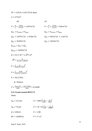 77
Raúl F. Raúl, 2019
𝑈𝐹 = 2,2𝑡/ℎ 𝑒 1,2𝑚3
/ℎ 𝑑𝑒 á𝑔𝑢𝑎
𝜌 = 2,7𝑡/𝑚3
OF UF
𝑉 =
𝑚
𝜌
=
2,8𝑡/ℎ
2,7𝑡/𝑚3 = 1,037𝑚3
/ℎ 𝑉 =
𝑚
𝜌
=
2,2𝑡/ℎ
2,7𝑡/𝑚3 = 0,81𝑚3
/ℎ
𝑄𝑂𝐹 = 𝑉𝑠ó𝑙𝑖𝑑𝑜𝑠 + 𝑉á𝑔𝑢𝑎 𝑄𝑈𝐹 = 𝑉𝑠ó𝑙𝑖𝑑𝑜𝑠 + 𝑉á𝑔𝑢𝑎
𝑄𝑂𝐹 = 1,037𝑚3
/ℎ + 23,8𝑚3
/ℎ 𝑄𝑈𝐹 = 0,81𝑚3
/ℎ + 1,2𝑚3
/ℎ
𝑄𝑂𝐹 = 24,83𝑚3
/ℎ 𝑄𝑈𝐹 = 2,014𝑚3
/ℎ
𝑄𝑡𝑜𝑡𝑎𝑙 = 𝑄𝑂𝐹 + 𝑄𝑈𝐹
𝑄𝑡𝑜𝑡𝑎𝑙 = 26,84𝑚3
/ℎ
𝑄 = 9,5 × 10−3
× √𝑃 × 𝐷2
√𝑃 =
𝑄
9,5×10−3×√𝑃×𝐷2
𝑃 = (
𝑄
9,5×10−3×𝐷2
)
2
𝑃 = (
26,84
9,5×10−3×25,42
)
2
𝑃 = 19,17 𝐾𝑃𝑎
d) Potência
𝑃 =
𝑃(𝐾𝑃𝑎)×𝑄
3600
=
19,17×26,84
3600
= 0,14𝐾𝑊
5.13. Exame normal 2019 C/N
Dados
𝐹80 = 2,5 𝑚𝑚 𝐸 = 10𝑊𝑖 (
1
√𝑃80
−
1
√𝐹80
)
𝑃80 = 75 𝜇𝑚 𝐸 = 10 ∙ 12 (
1
√75
−
1
√2500
)
𝑄 = 230𝑡/ℎ 𝐸 = 1,98
𝑊𝑖 = 12𝐾𝑊ℎ/𝑡 𝑃 = 𝑇 × 𝐸
 