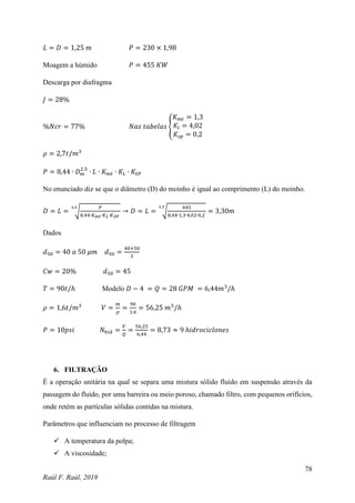 78
Raúl F. Raúl, 2019
𝐿 = 𝐷 = 1,25 𝑚 𝑃 = 230 × 1,98
Moagem a húmido 𝑃 = 455 𝐾𝑊
Descarga por diafragma
𝐽 = 28%
%𝑁𝑐𝑟 = 77% 𝑁𝑎𝑠 𝑡𝑎𝑏𝑒𝑙𝑎𝑠 {
𝐾𝑚𝑡 = 1,3
𝐾𝑙 = 4,02
𝐾𝑠𝑝 = 0,2
𝜌 = 2,7𝑡/𝑚3
𝑃 = 8,44 ∙ 𝐷𝑚
2,5
∙ 𝐿 ∙ 𝐾𝑚𝑡 ∙ 𝐾𝐿 ∙ 𝐾𝑆𝑃
No enunciado diz se que o diâmetro (D) do moinho é igual ao comprimento (L) do moinho.
𝐷 = 𝐿 = √
𝑃
8,44∙𝐾𝑚𝑡∙𝐾𝐿∙𝐾𝑆𝑃
3,5
→ 𝐷 = 𝐿 = √
445
8,44∙1,3∙4,02∙0,2
3,5
= 3,30𝑚
Dados
𝑑50 = 40 𝑎 50 𝜇𝑚 𝑑50 =
40+50
2
𝐶𝑤 = 20% 𝑑50 = 45
𝑇 = 90𝑡/ℎ Modelo 𝐷 − 4 = 𝑄 = 28 𝐺𝑃𝑀 = 6,44𝑚3
/ℎ
𝜌 = 1,6𝑡/𝑚3
𝑉 =
𝑚
𝜌
=
90
1,6
= 56,25 𝑚3
/ℎ
𝑃 = 10𝑝𝑠𝑖 𝑁ℎ𝑖𝑑 =
𝑉
𝑄
=
56,25
6,44
= 8,73 ≈ 9 ℎ𝑖𝑑𝑟𝑜𝑐𝑖𝑐𝑙𝑜𝑛𝑒𝑠
6. FILTRAÇÃO
É a operação unitária na qual se separa uma mistura sólido fluído em suspensão através da
passagem do fluído, por uma barreira ou meio poroso, chamado filtro, com pequenos orifícios,
onde retém as partículas sólidas contidas na mistura.
Parâmetros que influenciam no processo de filtragem
 A temperatura da polpa;
 A viscosidade;
 