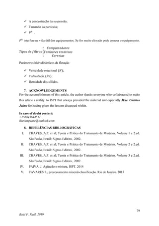 79
Raúl F. Raúl, 2019
 A concentração da suspensão;
 Tamanho da partícula;
 𝑃ℎ
.
𝑃ℎ
interfere na vida útil dos equipamentos. Se for muito elevado pode corroer o equipamento.
𝑇𝑖𝑝𝑜𝑠 𝑑𝑒 𝑓𝑖𝑙𝑡𝑟𝑜𝑠 {
𝐶𝑜𝑚𝑝𝑎𝑐𝑡𝑎𝑑𝑜𝑟𝑒𝑠
𝑇𝑎𝑚𝑏𝑜𝑟𝑒𝑠 𝑟𝑜𝑡𝑎𝑡𝑖𝑣𝑜𝑠
𝐶𝑜𝑟𝑟𝑒𝑖𝑎𝑠
Parâmetros hidrodinâmicos da flotação
 Velocidade rotacional (𝑁);
 Turbulência (𝑅𝑒);
 Densidade dos sólidos.
7. ACKNOWLEDGEMENTS
For the accomplishment of this article, the author thanks everyone who collaborated to make
this article a reality, to ISPT that always provided the material and especially MSc. Carlitos
Jaime for having given the lessons discussed within.
In case of doubt contact:
+258843644551
lhavanguane@outlook.com
8. REFERÊNCIAS BIBLIOGRÁFICAS
I. CHAVES, A.P. et al; Teoria e Prática do Tratamento de Minérios. Volume 1 e 2.ed.
São Paulo, Brasil: Signus Editora , 2002.
II. CHAVES, A.P. et al; Teoria e Prática do Tratamento de Minérios. Volume 2 e 2.ed.
São Paulo, Brasil: Signus Editora , 2002.
III. CHAVES, A.P. et al; Teoria e Prática do Tratamento de Minérios. Volume 3 e 2.ed.
São Paulo, Brasil: Signus Editora , 2002.
IV. PAIVA. J, Agitação e mistura, ISPT. 2014
V. TAVARES. L, processamento mineral-classificação. Rio de Janeiro. 2015
 