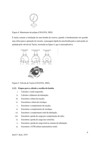 8
Raúl F. Raúl, 2019
Figura 4: Manómetro de polpas (CHAVES, 2002).
É muito comum a instalação de uma bomba de reserva, quando o bombeamento em questão
seja crítico para a operação do circuito. a passagem rápida de uma bomba para a outra pode ser
ajudada pela válvula de Taylor, mostrada na figura 5, que é autoexplicativa.
Figura 5: Válvula de Taylor (CHAVES, 2002).
1.2.2. Etapas para a cálculo e escolha da bomba
i. Calcular a vazão requerida;
ii. Calcular o diâmetro da tubulação;
iii. Encontrar a altura da sucção;
iv. Encontrara a altura do recalque;
v. Encontrar o comprimento da sucção;
vi. Encontrar o comprimento do recalque;
vii. Encontrar o comprimento total da tubulação;
viii. Encontrar a perda de carga por comprimento do tubo;
ix. Encontrar a perda de carga nas conexões;
x. Encontrar a perda de carga total no sistema da tubulação;
xi. Encontrar a ATM (altura manométrica total).
 