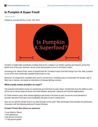 fitnessandhealthforwomen.com http://www.fitnessandhealthforwomen.com/is-pumpkin-is-a-super-food/
Jeanette McVoy
Is Pumpkin A Super Food!
Posted by Jeanette McVoy on Apr 13th, 2015
Pumpkin is traditionally considered a holiday food and is a staple in our kitchen pantries and freezers during that
festive time of the year. However, did you know that pumpkin is one of the Super Foods?
According to Dr. Steven Pratt, author of SuperFoods Rx: Fourteen Foods That Will Change Your Life. Well, pumpkin
is one of the most nutritionally valuable foods known to man.
Moreover, it’s inexpensive, available year round in canned form, incredibly easy to incorporate into recipes, high in
fiber, low in calories, and packs an abundance of disease fighting nutrients.
What exactly makes pumpkin so super?
The powerful antioxidants known as carotenoids give this food its super status. Carotenoids have the ability to ward
off the risk of various types of cancer and heart disease, along with, cataracts and macular degeneration.
Dr. Pratt mentions many other disease fighting super foods in his book as well, but we are most interested in
pumpkin because of the year-round availability and ease of use in canned form.
How can we add this wonder food to our diets through out the year? Take advantage of the benefits and great taste
of pumpkin with the following delicious Pumpkin Recipes.
Pumpkin Protein Bars (these are awesome)
½ cup Xylitol or Stevia
1-4oz applesauce
2 tsp ground cinnamon
1 ½ tsp ground ginger
 