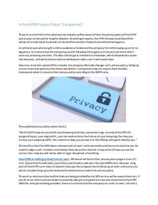 Is PureVPN Privacy Policy Transparent?
Those of us who followthe cybersecurityindustrywill be aware of how the privacypolicyof PureVPN
was alwaysa hottopicfor lengthydebates. Accordingtoreports,the VPN Companyhadshared the
detailsof anindividual involvedincriminal offenceswitha federal law enforcementagency.
A confusionspreadamongthe online audience whoblamedthe companyfornotfollowinguponitsno-
logpolicy.Turnedoutthat the companywas still followingthe logpolicyinthe pretextthatitdidn’t
store any browsingactivities.The dataitdidlogwas limitedtotimestamps,whichhelpedwithsystem
maintenance,andwhichhadnorelationwhatsoeverwithauser’sonlineactivities.
However,since the spreadof thisscandal,the companydidmake changestoits privacy policy,bringing
inevenmore transparencythanthere wasbefore. Companiestodayare requiredtobe totally
transparentwhenitcomesto theirprivacypolicyaccordingtothe GDPR rules.
The updatedprivacypolicystatesclearly:
“We DO NOT keepanyrecordof yourbrowsingactivities,connectionlogs,recordsof the VPN IPs
assignedtoyou,youroriginal IPs,yourconnectiontime,the historyof yourbrowsing,the sitesyou
visited,youroutgoingtraffic,the contentordata youaccessed,orthe DNSqueriesgeneratedbyyou.”
ThistestifiesthatPureVPN doesnotkeeptrackof users’online activitiesandhasnorecordsthat can be
usedto judge a user’slocationorwhatevertheydoonthe internet.Irrespectiveof how youuse the
service,the companywill notbe able tologor keeptrack of anything.
PureVPNhas nothing to hide from its users.Whateverwrittenintheirprivacypolicypage istrue.If it
isn’t,theywill be finedheavilyasperthe punishmentsoutlinedinthe new GDPRrules.Because,abig
part of PureVPN’suser-base islocatedinEurope,the companyhastofollow uponeach andeveryrule,
whichincludes livinguptothe statementsandpromisesmade initsprivacypolicy.
Those of us who have checkedthe featuresbeingprovidedbythe VPN service willbe aware thatmost,if
not all of our online communications automatically getencryptedonce we are connected toPureVPN.
Withthe encryptionbeingprovided,there isnochance thatthe companycan track itsusers’activities.
 