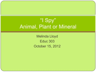 “I Spy”
Animal, Plant or Mineral
      Melinda Lloyd
        Educ 303
     October 15, 2012
 