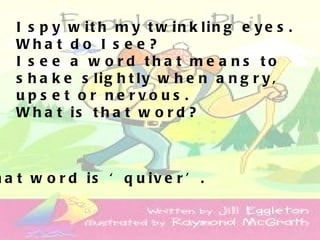 I s p y w it h m y t w in k lin g e y e s .
   Wha t d o I s e e ?
   I s e e a w o rd tha t me a ns to
   s h a k e s lig h t ly w h e n a n g r y ,
   up s e t o r ne rvo us .
   W h a t is t h a t w o r d ?



h a t w o r d is ‘ q u iv e r ’ .
 