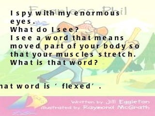 I s p y w it h m y e n o r m o u s
   e ye s .
   Wha t d o I s e e ?
   I s e e a w o rd tha t me a ns
   m o v e d p a r t o f yo u r b o d y s o
   t h a t y o u r m u s c le s s t r e t c h .
   W h a t is t h a t w o r d ?


h a t w o r d is ‘ f le x e d ’ .
 