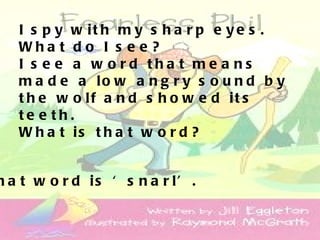 I s p y w it h m y s h a r p e y e s .
   Wha t d o I s e e ?
   I s e e a w o rd tha t me a ns
   m a d e a lo w a n g r y s o u n d b y
   t h e w o lf a n d s h o w e d it s
   te e th.
   W h a t is t h a t w o r d ?


h a t w o r d is ‘ s n a r l’ .
 